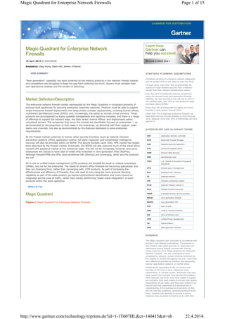 Magic Quadrant for Enterprise Network
Firewalls
15 April 2014 ID:G00258296
Analyst(s): Greg Young, Adam Hils, Jeremy D'Hoinne
VIEW SUMMARY
"Next generation" capability has been achieved by the leading products in the network firewall market,
and competitors are struggling to keep the gap from widening too much. Buyers must consider their
own operational realities and the burden of switching.
Market Definition/Description
The enterprise network firewall market represented by this Magic Quadrant is composed primarily of
purpose-built appliances for securing enterprise corporate networks. Products must be able to support
single-enterprise firewall deployments and large and/or complex deployments, including branch offices,
multitiered demilitarized zones (DMZs) and, increasingly, the option to include virtual versions. These
products are accompanied by highly scalable management and reporting consoles, and there is a range
of offerings to support the network edge, the data center, branch offices, and deployments within
virtualized servers. The companies that serve this market are identifiably focused on enterprises — as
demonstrated by the proportion of their sales in the enterprise; as delivered with their support, sales
teams and channels; but also as demonstrated by the features dedicated to solve enterprise
requirements.
As the firewall market continues to evolve, other security functions (such as network intrusion
prevention systems [IPSs], application control, full stack inspection and extrafirewall intelligence
sources) will also be provided within an NGFW. The Secure Sockets Layer (SSL) VPN market has largely
been absorbed by the firewall market. Eventually, the NGFW will also subsume much of the stand-alone
network IPS appliance market at the enterprise edge. This will not be immediate, however, and some
enterprises will choose to have best-of-breed IPSs embodied in next-generation IPSs (NGIPSs).
Although firewall/VPNs and IPSs (and sometimes URL filtering) are converging, other security products
are not.
All-in-one or unified threat management (UTM) products are suitable for small or midsize businesses
(SMBs), but not for the enterprise. The needs for branch-office firewalls are becoming specialized, and
they are diverging from, rather than converging with, UTM products. As part of increasing the
effectiveness and efficiency of firewalls, they will need to truly integrate more granular blocking
capability as part of the base product, go beyond port/protocol identification and move toward an
integrated service view of traffic, rather than merely performing "sheet metal integration" of point
products within the same appliance.
Return to Top
Magic Quadrant
Figure 1. Magic Quadrant for Enterprise Network Firewalls
STRATEGIC PLANNING ASSUMPTIONS
Virtualized versions of enterprise network safeguards
will not exceed 10% of unit sales by year-end 2016.
Through 2018, more than 75% of enterprises will
continue to seek network security from a different
vendor than their network infrastructure vendor.
Less than 20% of enterprise Internet connections
today are secured using next-generation firewalls
(NGFWs). By year-end 2014, this will rise to 35% of
the installed base, with 70% of new enterprise edge
purchases being NGFWs.
Fewer than 5% of enterprises will deploy all-virtual
firewalls in data centers through 2016.
Fewer than 2% of deployed enterprise firewalls will
have Web antivirus actively enabled on them through
2016, although more than 10% of enterprises will have
paid for it.
ACRONYM KEY AND GLOSSARY TERMS
ADC application delivery controller
AFM Advanced Firewall Manager
ASA Adaptive Security Appliance
ATA advanced targeted attack
AWS Amazon Web Services
DMZ demilitarized zone
FIPS U.S. Federal Information Processing
Standards
FPM firewall policy management
GUI graphical user interface
IP Internet Protocol
IPS intrusion prevention system
IPv6 Internet Protocol version 6
MFE McAfee Firewall Enterprise
MSSP managed security service provider
NGFW next-generation firewall
NGIPS next-generation IPS
P2P peer-to-peer
SMB small or midsize business
SSL Secure Sockets Layer
UTM unified threat management
VE Virtual Edition
WAF Web application firewall
EVIDENCE
This Magic Quadrant was conducted in accordance with
Gartner's well-defined methodology. The analysis in
this research was based primarily on interviews and
interactions during firewall inquiries with Gartner
clients since the 2013 "Magic Quadrant for Enterprise
Network Firewalls." We also considered surveys
completed by vendors, vendor briefings conducted at
the request of vendors throughout the year, interviews
with references provided by vendors, and supporting
Gartner quantitative research on market share.
Guidelines for responding to the full survey were
provided at the time of issue. Responses were,
nevertheless, of variable quality. Responses that were
lower quality (for example, they ignored the question,
there was poor grammar, they were unable to explain
key concepts, they were unable to provide high-quality
explanations of use cases, and they were unable to go
beyond technical capabilities and demonstrate an
understanding of the business environment), or that
did not meet the guidelines, generally tended to score
lower. Vendors that declined to provide a survey
response were assessed by Gartner as to what their
Page 1 of 15Magic Quadrant for Enterprise Network Firewalls
22.4.2014.http://www.gartner.com/technology/reprints.do?id=1-1T607HL&ct=140415&st=sb
 