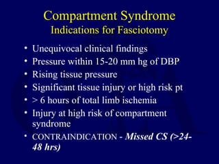 Compartment Syndrome
Indications for Fasciotomy
• Unequivocal clinical findings
• Pressure within 15-20 mm hg of DBP
• Rising tissue pressure
• Significant tissue injury or high risk pt
• > 6 hours of total limb ischemia
• Injury at high risk of compartment
syndrome
• CONTRAINDICATION - Missed CS (>24-
48 hrs)
 