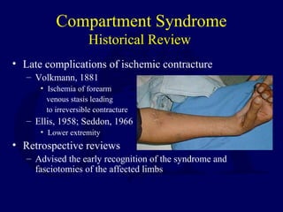 Compartment Syndrome
Historical Review
• Late complications of ischemic contracture
– Volkmann, 1881
• Ischemia of forearm
venous stasis leading
to irreversible contracture
– Ellis, 1958; Seddon, 1966
• Lower extremity
• Retrospective reviews
– Advised the early recognition of the syndrome and
fasciotomies of the affected limbs
 