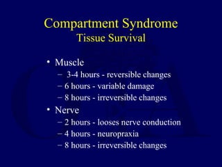 Compartment Syndrome
Tissue Survival
• Muscle
– 3-4 hours - reversible changes
– 6 hours - variable damage
– 8 hours - irreversible changes
• Nerve
– 2 hours - looses nerve conduction
– 4 hours - neuropraxia
– 8 hours - irreversible changes
 