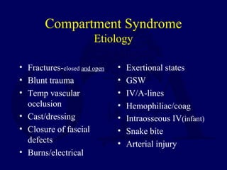 Compartment Syndrome
Etiology
• Fractures-closed and open
• Blunt trauma
• Temp vascular
occlusion
• Cast/dressing
• Closure of fascial
defects
• Burns/electrical
• Exertional states
• GSW
• IV/A-lines
• Hemophiliac/coag
• Intraosseous IV(infant)
• Snake bite
• Arterial injury
 