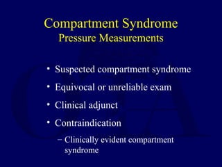 Compartment Syndrome
Pressure Measurements
• Suspected compartment syndrome
• Equivocal or unreliable exam
• Clinical adjunct
• Contraindication
– Clinically evident compartment
syndrome
 