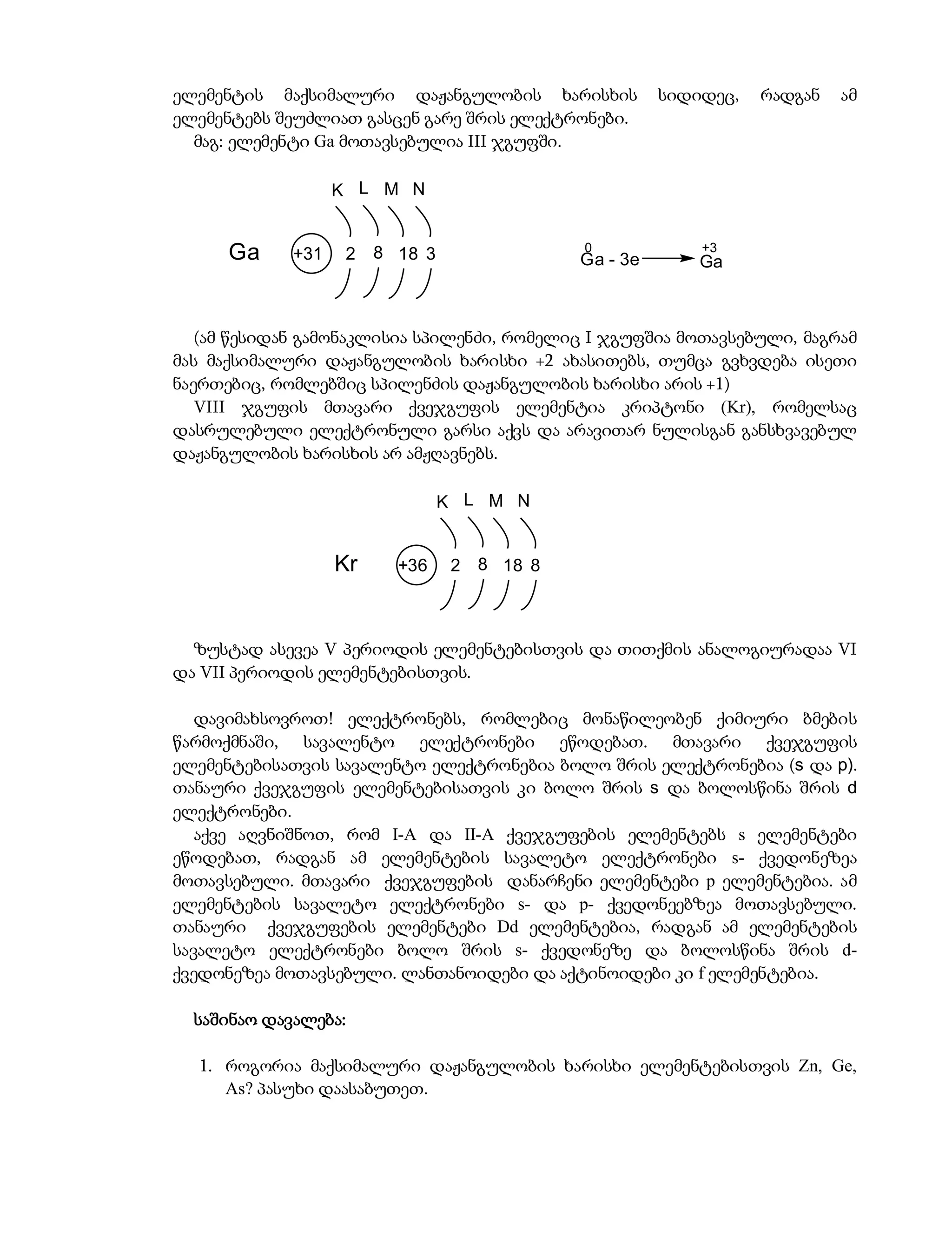 ელემენტის მაქსიმალური დაჟანგულობის ხარისხის              სიდიდეც,   რადგან   ამ
ელემენტებს შეუძლიათ გასცენ გარე შრის ელექტრონები.
  მაგ: ელემენტი Ga მოთავსებულია III ჯგუფში.

                   K L M N


                                               0             +3
      Ga     +31    2   8 18 3                 Ga - 3e       Ga



   (ამ წესიდან გამონაკლისია სპილენძი, რომელიც I ჯგუფშია მოთავსებული, მაგრამ
მას მაქსიმალური დაჟანგულობის ხარისხი +2 ახასითებს, თუმცა გვხვდება ისეთი
ნაერთებიც, რომლებშიც სპილენძის დაჟანგულობის ხარისხი არის +1)
   VIII ჯგუფის მთავარი ქვეჯგუფის ელემენტია კრიპტონი (Kr), რომელსაც
დასრულებული ელექტრონული გარსი აქვს და არავითარ ნულისგან განსხვავებულ
დაჟანგულობის ხარისხის არ ამჟღავნებს.

                                 K L M N


                   Kr     +36     2   8 18 8



  ზუსტად ასევეა V პერიოდის ელემენტებისთვის და თითქმის ანალოგიურადაა VI
და VII პერიოდის ელემენტებისთვის.

   დავიმახსოვროთ! ელექტრონებს, რომლებიც მონაწილეობენ ქიმიური ბმების
წარმოქმნაში, სავალენტო ელექტრონები ეწოდებათ. მთავარი ქვეჯგუფის
ელემენტებისათვის სავალენტო ელექტრონებია ბოლო შრის ელექტრონებია (s და p).
თანაური ქვეჯგუფის ელემენტებისათვის კი ბოლო შრის s და ბოლოსწინა შრის d
ელექტრონები.
   აქვე აღვნიშნოთ, რომ I-A და II-A ქვეჯგუფების ელემენტებს s ელემენტები
ეწოდებათ, რადგან ამ ელემენტების სავალეტო ელექტრონები s- ქვედონეზეა
მოთავსებული. მთავარი ქვეჯგუფების დანარჩენი ელემენტები p ელემენტებია. ამ
ელემენტების სავალეტო ელექტრონები s- და p- ქვედონეებზეა მოთავსებული.
თანაური ქვეჯგუფების ელემენტები Dd ელემენტებია, რადგან ამ ელემენტების
სავალეტო ელექტრონები ბოლო შრის s- ქვედონეზე და ბოლოსწინა შრის d-
ქვედონეზეა მოთავსებული. ლანთანოიდები და აქტინოიდები კი f ელემენტებია.

  საშინაო დავალება:

  1. როგორია მაქსიმალური დაჟანგულობის ხარისხი ელემენტებისთვის Zn, Ge,
     As? პასუხი დაასაბუთეთ.
 