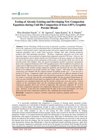 International 
OPEN ACCESS Journal 
Of Modern Engineering Research (IJMER) 
| IJMER | ISSN: 2249–6645 | www.ijmer.com | Vol. 4 | Iss.10| Oct. 2014 | 45| 
Testing of Already Existing and Developing New Compaction Equations during Cold Die Compaction of Iron-1.05% Graphite Powder Blends Miss Hemlata Nayak 1, C. M. Agrawal2, Appu Kuttan3, K. S. Pandey4 1Ph.D. Research Scholar, Department of Mechanical Engineering, MANIT, Bhopal 462051, MP, INDIA 2Former Professor, Department of Mechanical Engineering, MANIT, Bhopal 462051, MP, INDIA. 3Director, Maulana Azad National Institute of Technology, Bhopal 462051, MP, INDIA. 4Former Professor, Dept. of MME, National Institute of Technology, Tiruchirappalli 620015, T. N.India. 
I. Introduction 
It is universally established that compaction is a process of forming metal, nonmetals (oxides, ceramics, composites etc.) individually or blended in required compositions or alloy powder in to a solid mass (compacts) of desired shape with adequate strength in order to withstand the ejection from the tools and subsequent handling up to the completion of the sintering without breakage or damage. However, compaction of metal or non- metal powders in dies is one among the most versatile methods for shaping metal/alloy/ceramic/composite/blended mixtures powders and the same accounts for the bulk of the commercial production. Further, it is accepted beyond any doubt that deformation is one among the major mechanisms of densification with regards to production of high density parts. Both types of deformations such as elastic and plastic are induced to the compacts. However, most of the elastic deformations are recovered, on the removal of the imposed stress from the compact. But, the recently developed dynamic compaction process which exhibits such characteristic features that differentiates it from the traditional powder metallurgy processes. Apart from these, the dynamic compaction is technically carried out by the passage of an intense shock through the powder mass required to be compacted. This shock wave can be generated by detonation of an explosive that surrounds 
Abstract: Powder Metallurgy (P/M) processing of materials to produce conventional P/M parts involve the compaction of the pre-determined mass of individual elemental, mixed elemental metal powders or alloy powders and or composite powders into green compacts and sintering them under reducing atmosphere and or under other protective coatings, thus, after sintering producing products after mild machining operations. Therefore, compaction represents one of the most important stages in the production of engineering components using the P/M route. However, the physical properties such as density and the stress distribution in the green compacts are determined not only by the properties of the constituents of the powder or the powder blend, but, also by the pressing modes and schedules. Thus, the present investigation pertains to generate experimental data on the compaction behaviour of Fe-1.05% graphitesystems with two different iron particle size ranges and two different powder masses in order to highlight the various aspects of compaction and also testing out the already existing compaction equations and search for the new ones. Powder blends of two different iron powder particle size ranges, namely, -106+53μm and -150+106μm respectively were blended with the required amount of graphite powder of 3 – 5 μm sizes for a period of 32 hours. Compaction studies have been carried out for two different amounts of both powder blends. The two amounts taken were 65g and 85g respectively. However, the main attempt was made to record the load and the corresponding heights and the top punch displacements for every two tons (0.02MN) of load which was applied in the steps of 0.02MN. Various equations for compaction were attempted empirically and the already existing ones were also tested. Critical analysis of the experimental data and the calculated parameters have resulted into several compaction equations which were arrived at empirically. The regression coefficient ‘R2’ in each case where compactions equations were empirically obtained was in very much close proximity to unity. However, it has been also confirmed that the data of the present investigation were well taken up by the earlier compactions equations, thus, validating them comprehensively. 
Keywords: Compaction, compacts, constants, empirically, equations, graphite, particle size, powder blends.  