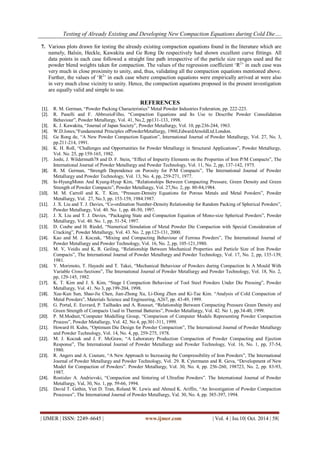 Testing of Already Existing and Developing New Compaction Equations during Cold Die…. 
| IJMER | ISSN: 2249–6645 | www.ijmer.com | Vol. 4 | Iss.10| Oct. 2014 | 58| 
7. Various plots drawn for testing the already existing compaction equations found in the literature which are namely, Balsin, Heckle, Kawakita and Ge Rong De respectively had shown excellent curve fittings. All data points in each case followed a straight line path irrespective of the particle size ranges used and the powder blend weights taken for compaction. The values of the regression coefficient „R2‟ in each case was very much in close proximity to unity, and, thus, validating all the compaction equations mentioned above. Further, the values of „R2‟ in each case where compaction equations were empirically arrived at were also in very much close vicinity to unity. Hence, the compaction equations proposed in the present investigation are equally valid and simple to use. 
REFERENCES 
[1]. R. M. German, “Powder Packing Characteristics” Metal Powder Industries Federation, pp. 222-223. 
[2]. R. Panelli and F. AbbrozioFilho, “Compaction Equations and Its Use to Describe Powder Consolidation Behaviour”, Powder Metallurgy, Vol. 41, No.2, pp131-133, 1998. 
[3]. K. J. Kawakita, “Journal of Japan Society”, Powder Metallurgy, Vol. 10, pp.236-244, 1963. 
[4]. W.D.Jones,“Fundamental Principles ofPowderMetallurgy, 1960,EdwardArnoldLtd.London. 
[5]. Ge Rong de, “A New Powder Compaction Equation”, International Journal of Powder Metallurgy, Vol. 27, No. 3, pp.211-214, 1991. 
[6]. K. H. Roll, “Challenges and Opportunities for Powder Metallurgy in Structural Applications”, Powder Metallurgy, Vol. No. 25, pp 159-165, 1982. 
[7]. Joshi, J. Wildermuth78 and D. F. Stein, “Effect of Impurity Elements on the Properties of Iron P/M Compacts”, The International Journal of Powder Metallurgy and Powder Technology, Vol. 11, No. 2, pp, 137-142, 1975. 
[8]. R. M. German, “Strength Dependence on Porosity for P/M Compacts”, The International Journal of Powder Metallurgy and Powder Technology, Vol. 13, No. 4, pp, 259-271, 1977. 
[9]. In-HyungMonn And Kyung-Hyup Kim, “Relationships Between Compacting Pressure, Green Density and Green Strength of Powder Compacts”, Powder Metallurgy, Vol. 27,No. 2, pp. 80-84,1984. 
[10]. M. M. Carroll and K. T. Kim, “Pressure-Density Equations for Porous Metals and Metal Powders”, Powder Metallurgy, Vol. 27, No.3, pp. 153-159, 1984.1987. 
[11]. J. X. Liu and T. J. Davies, “Co-ordination Number-Density Relationship for Random Packing of Spherical Powders”, Powder Metallurgy, Vol. 40. No. 1, pp. 48-50, 1997. 
[12]. J. X. Liu and T. J. Davies, “Packaging State and Compaction Equation of Mono-size Spherical Powders”, Powder Metallurgy, Vol. 40. No. 1, pp. 51-54, 1997. 
[13]. D. Coube and H. Riedel, “Numerical Simulation of Metal Powder Die Compaction with Special Consideration of Cracking”, Powder Metallurgy, Vol. 43. No. 2, pp.123-131, 2000. 
[14]. Kao and M. J. Koczak, “Mixing and Compacting Behaviour of Ferrous Powders”, The International Journal of Powder Metallurgy and Powder Technology, Vol. 16, No. 2, pp, 105-121,1980. 
[15]. M. V, Veidis and K, R. Geiling, “Relationship Between Mechanical Properties and Particle Size of Iron Powder Compacts”, The International Journal of Powder Metallurgy and Powder Technology, Vol. 17, No. 2, pp, 135-139, 1981. 
[16]. Y. Morimoto, T. Hayashi and T. Takei, “Mechanical Behaviour of Powders during Compaction In A Mould With Variable Cross-Sections”, The International Journal of Powder Metallurgy and Powder Technology, Vol. 18, No. 2, pp, 129-145, 1982. 
[17]. K. T. Kim and J. S. Kim, “Stage I Compaction Behaviour of Tool Steel Powders Under Die Pressing”, Powder Metallurgy, Vol. 41. No 3, pp.199-204, 1998. 
[18]. Xue-Kun Sun, Shao-Jie Chen, Jian-Zhong Xu, Li-Dong Zhen and Ki-Tae Kim. “Analysis of Cold Compaction of Metal Powders”, Materials Science and Engineering, A267, pp. 43-49, 1999. 
[19]. G. Portal, E. Euvrard, P. Tailhades and A. Rousset, “Relationship Between Compacting Pressure Green Density and Green Strength of Compacts Used in Thermal Batteries”, Powder Metallurgy, Vol. 42. No 1, pp.34-40, 1999. 
[20]. P. M.Modnet,“Computer Modelling Group, “Comparison of Computer Models Representing Powder Compaction Process”, Powder Metallurgy, Vol. 42. No 4, pp.301-311, 1999. 
[21]. Howard H. Kuhn, “Optimum Die Design for Powder Compaction”, The International Journal of Powder Metallurgy and Powder Technology, Vol. 14, No. 4, pp, 259-275, 1978. 
[22]. M. J. Koczak and J. F. McGraw, “A Laboratory Production Compaction of Powder Compacting and Ejection Response”, The International Journal of Powder Metallurgy and Powder Technology, Vol. 16, No. 1, pp, 37-54, 1980. 
[23]. R. Angers and A. Couture, “A New Approach to Increasing the Compressibility of Iron Powders”, The International Journal of Powder Metallurgy and Powder Technology, Vol. 29. R. Cytermann and R. Geva, “Development of New Model for Compaction of Powders”. Powder Metallurgy, Vol. 30, No. 4, pp. 256-260, 198723, No. 2, pp. 83-93, 1987. 
[24]. Rostislav A. Andrievski, “Compaction and Sintering of Ultrafine Powders”. The International Journal of Powder Metallurgy, Val, 30, No. 1, pp. 59-66, 1994. 
[25]. David T. Gethin, Viet D. Tran, Roland W. Lewis and Ahmed K. Ariffin, “An Investigation of Powder Compaction Processes”, The International Journal of Powder Metallurgy, Val. 30, No. 4, pp. 385-397, 1994.  