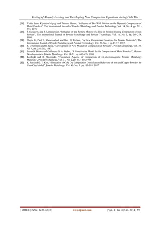 Testing of Already Existing and Developing New Compaction Equations during Cold Die…. 
| IJMER | ISSN: 2249–6645 | www.ijmer.com | Vol. 4 | Iss.10| Oct. 2014 | 59| 
[26]. Yukio Sano, Kiyohiro Miyagi and Tatsuzo Hirose, “Influence of Die Wall Friction on the Dynamic Compaction of Metal Powders”, The International Journal of Powder Metallurgy and Powder Technology, Vol. 14, No. 4, pp, 291- 393, 1978. 
[27]. J. Duszezyk and J. Lemanowiez, “Influence of the Rotary Motors of a Die on Friction During Compaction of Iron Powder”, The International Journal of Powder Metallurgy and Powder Technology, Vol. 16, No. 3, pp, 269-278, 1980. 
[28]. Shujie Li, Paul B. Khosrovabadi and Ben H. Kolster, “A New Compaction Equations for Powder Materials”, The International Journal of Powder Metallurgy and Powder Technology, Vol. 30, No. 1, pp.47-57, 1987. 
[29]. R. Cytermann and R. Geva, “Development of New Model for Compaction of Powders”. Powder Metallurgy, Vol. 30, No. 4, pp. 256-260, 1987. 
[30]. Stuart B. Brown and Guillermo G. A. Weber, “A Constitutive Model for the Compaction of Metal Powders”, Modern Developments in Powder Metallurgy, Vol. 18-21, pp. 465-476, 1988. 
[31]. Kordecki and B. Weglinski, “Theoretical Aspects of Compaction of Di-electromagnetic Powder Metallurgy Materials”, Powder Metallurgy, Vol. 31, No. 2, pp. 113-116,1988 
[32]. K, Sun and K. T. Kim, “Simulation of Cold Die Compaction Densification Behaviour of Iron and Copper Powders by Cam-Clay Model”, Powder Metallurgy, Vol. 40. No. 3, pp.193-195, 1997. 
