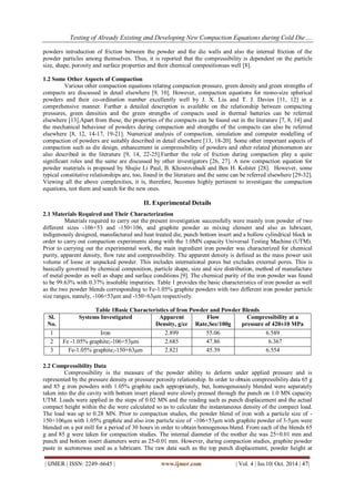 Testing of Already Existing and Developing New Compaction Equations during Cold Die…. 
| IJMER | ISSN: 2249–6645 | www.ijmer.com | Vol. 4 | Iss.10| Oct. 2014 | 47| 
powders introduction of friction between the powder and the die walls and also the internal friction of the powder particles among themselves. Thus, it is reported that the compressibility is dependent on the particle size, shape, porosity and surface properties and their chemical compositionsas well [8]. 1.2 Some Other Aspects of Compaction Various other compaction equations relating compaction pressure, green density and green strengths of compacts are discussed in detail elsewhere [9, 10]. However, compaction equations for mono-size spherical powders and their co-ordination number excellently well by J. X. Liu and T. J. Davies [11, 12] in a comprehensive manner. Further a detailed description is available on the relationship between compacting pressures, green densities and the green strengths of compacts used in thermal batteries can be referred elsewhere [13].Apart from these, the properties of the compacts can be found out in the literature [7, 8, 14] and the mechanical behaviour of powders during compaction and strengths of the compacts can also be referred elsewhere [8, 12, 14-17, 19-21]. Numerical analysis of compaction, simulation and computer modelling of compaction of powders are suitably described in detail elsewhere [13, 18-20]. Some other important aspects of compaction such as die design, enhancement in compressibility of powders and other related phenomenon are also described in the literature [9, 14, 22-25].Further the role of friction during compaction play a quite significant roles and the same are discussed by other investigators [26, 27]. A new compaction equation for powder materials is proposed by Shujie Li Paul, B. Khosrovabadi and Ben H. Kolster [28]. However, some typical constitutive relationships are, too, found in the literature and the same can be referred elsewhere [29-32]. Viewing all the above complexities, it is, therefore, becomes highly pertinent to investigate the compaction equations, test them and search for the new ones. II. Experimental Details 2.1 Materials Required and Their Characterization Materials required to carry out the present investigation successfully were mainly iron powder of two different sizes -106+53 and -150+106, and graphite powder as mixing element and also as lubricant, indigenously designed, manufactured and heat treated die, punch bottom insert and a hollow cylindrical block in order to carry out compaction experiments along with the 1.0MN capacity Universal Testing Machine (UTM). Prior to carrying out the experimental work, the main ingredient iron powder was characterized for chemical purity, apparent density, flow rate and compressibility. The apparent density is defined as the mass power unit volume of loose or unpacked powder. This includes international pores but excludes external pores. This is basically governed by chemical composition, particle shape, size and size distribution, method of manufacture of metal powder as well as shape and surface conditions [9]. The chemical purity of the iron powder was found to be 99.63% with 0.37% insoluble impurities. Table 1 provides the basic characteristics of iron powder as well as the two powder blends corresponding to Fe-1.05% graphite powders with two different iron powder particle size ranges, namely, -106+53μm and -150+63μm respectively. Table 1Basic Characteristics of Iron Powder and Powder Blends 
Sl. No. 
Systems Investigated 
Apparent Density, g/cc 
Flow Rate,Sec/100g 
Compressibility at a pressure of 420±10 MPa 
1 
Iron 
2.899 
55.06 
6.589 
2 
Fe -1.05% graphite;-106+53μm 
2.685 
47.86 
6.367 
3 
Fe-1.05% graphite;-150+63μm 
2.821 
45.39 
6.554 
2.2 Compressibility Data Compressibility is the measure of the powder ability to deform under applied pressure and is represented by the pressure density or pressure porosity relationship. In order to obtain compressibility data 65 g and 85 g iron powders with 1.05% graphite each appropriately, but, homogeneously blended were separately taken into the die cavity with bottom insert placed were slowly pressed through the punch on 1.0 MN capacity UTM. Loads were applied in the steps of 0.02 MN and the reading such as punch displacement and the actual compact height within the die were calculated so as to calculate the instantaneous density of the compact load. The load was up to 0.28 MN. Prior to compaction studies, the powder blend of iron with a particle size of - 150+106μm with 1.05% graphite and also iron particle size of -106+53μm with graphite powder of 3-5μm were blended on a pot mill for a period of 30 hours in order to obtain homogenous blend. From each of the blends 65 g and 85 g were taken for compaction studies. The internal diameter of the mother die was 25+0.01 mm and punch and bottom insert diameters were as 25-0.01 mm. However, during compaction studies, graphite powder paste in acetonewas used as a lubricant. The raw data such as the top punch displacement, powder height at  