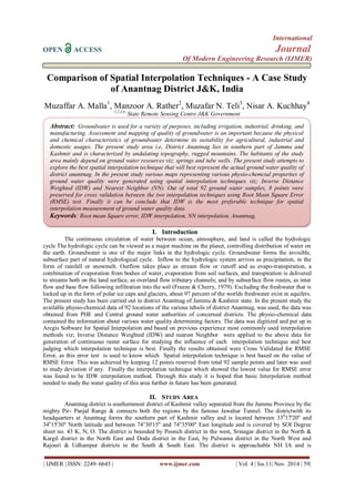 International 
OPEN ACCESS Journal 
Of Modern Engineering Research (IJMER) 
| IJMER | ISSN: 2249–6645 | www.ijmer.com | Vol. 4 | Iss.11| Nov. 2014 | 59| 
Comparison of Spatial Interpolation Techniques - A Case Study of Anantnag District J&K, India 
Muzaffar A. Malla1, Manzoor A. Rather2, Muzafar N. Teli3, Nisar A. Kuchhay4 1,2,3,4, State Remote Sensing Centre J&K Government 
I. Introduction 
The continuous circulation of water between ocean, atmosphere, and land is called the hydrologic cycle The hydrologic cycle can be viewed as a major machine on the planet, controlling distribution of water on the earth. Groundwater is one of the major links in the hydrologic cycle. Groundwater forms the invisible, subsurface part of natural hydrological cycle. Inflow to the hydrologic system arrives as precipitation, in the form of rainfall or snowmelt. Outflow takes place as stream flow or runoff and as evapo-transpiration, a combination of evaporation from bodies of water, evaporation from soil surfaces, and transpiration is delivered to streams both on the land surface, as overland flow tributary channels; and by subsurface flow routes, as inter flow and base flow following infiltration into the soil (Freeze & Cherry, 1979). Excluding the freshwater that is locked up in the form of polar ice caps and glaciers, about 97 percent of the worlds freshwater exist in aquifers. The present study has been carried out in district Anantnag of Jammu & Kashmir state. In the present study the available physio-chemical data of 92 locations of the various tehsils of district Anantnag, was used, the data was obtained from PHE and Central ground water authorities of concerned districts. The physio-chemical data contained the information about various water quality determining factors. The data was digitized and put up in Arcgis Software for Spatial Interpolation and based on previous experience most commonly used interpolation methods viz; Inverse Distance Weighted (IDW) and nearest Neighbor were applied to the above data for generation of continuous raster surface for studying the influence of each interpolation technique and best judging which interpolation technique is best. Finally the results obtained were Cross Validated for RMSE Error, as this error test is used to know which Spatial interpolation technique is best based on the value of RMSE Error. This was achieved by keeping 12 points reserved from total 92 sample points and later was used to study deviation if any. Finally the interpolation technique which showed the lowest value for RMSE error was found to be IDW interpolation method. Through this study it is hoped that basic Interpolation method needed to study the water quality of this area further in future has been generated. 
II. STUDY AREA 
Anantnag district is southernmost district of Kashmir valley separated from the Jammu Province by the mighty Pir- Panjal Range & connects both the regions by the famous Jawahar Tunnel. The districtwith its headquarters at Anantnag forms the southern part of Kashmir valley and is located between 33017'20'' and 34o15'30'' North latitude and between 74o30'15'' and 74o35'00'' East longitude and is covered by SOI Degree sheet no. 43 K, N, O. The district is bounded by Poonch district in the west, Srinagar district in the North & Kargil district in the North East and Doda district in the East, by Pulwama district in the North West and Rajouri & Udhampur districts in the South & South East. The district is approachable NH IA and is 
Abstract: Groundwater is used for a variety of purposes, including irrigation, industrial, drinking, and manufacturing. Assessment and mapping of quality of groundwater is an important because the physical and chemical characteristics of groundwater determine its suitability for agricultural, industrial and domestic usages. The present study area i.e, District Anantnag lies in southern part of Jammu and Kashmir and is characterized by undulating topography, rugged mountains. The habitants of the study area mainly depend on ground water resources viz; springs and tube wells. The present study attempts to explore the best spatial interpolation technique that will best represent the actual ground water quality of district anantnag. In the present study various maps representing various physio-chemcial properties of ground water quality were generated using spatial interpolation techniques viz; Inverse Distance Weighted (IDW) and Nearest Neighbor (NN). Out of total 92 ground water samples, 8 points were preserved for cross validation between the two interpolation techniques using Root Mean Square Error (RMSE) test. Finally it can be conclude that IDW is the most preferable technique for spatial interpolation measurement of ground water quality data. 
Keywords: Root mean Square error, IDW interpolation, NN interpolation, Anantnag, 
 
