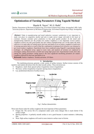 International 
OPEN ACCESS Journal 
Of Modern Engineering Research (IJMER) 
| IJMER | ISSN: 2249–6645 | www.ijmer.com | Vol. 4 | Iss.11| Nov. 2014 | 49| 
Optimization of Turning Parameters Using Taguchi Method Sharda R. Nayse1, M. G. Rathi2 1Student, Department of Mechanical Engineering, Government Engineering College Aurangabad, (MS), India. 2Associate professor, Department of Mechanical Engineering, Government Engineering College Aurangabad, (MS), India. 
I. Introduction 
The machining processes generate a wide variety of surface textures. Surface texture consists of the repetitive and random deviations from the ideal smooth surface. These deviations are 
 Roughness: small, finely spaced surface irregularities (micro irregularities) 
 Waviness: surface irregularities of greater spacing (macro irregularities) 
 Lay: predominant direction of surface texture 
Fig 1: Surface characteristics Three main factors make the surface roughness the most important of these parameters: 
 Fatigue life: The service life of a component under cyclic stress (fatigue life) is much shorter if the surface is high. 
 Bearing properties: A perfectly smooth surface is not a good because it cannot maintain a lubricating film. 
 Wear: High surface roughness will result in more intensive surface wear in friction. 
Abstract: Today in manufacturing and metal industries customer satisfaction is very important to make own place in competitive market and also to make mirror image with faith in the heart of customer, because customer gives preference to buy good quality product. In the metal and manufacturing industries for the product low surface roughness is very important. Lowest surface roughness assures not only good quality but also reduces manufacturing cost. In this paper the main objective is to study effect of cutting speed, feed rate and depth of cut on surface roughness of mild steel in turning operation and as a result of that the combination of optimum level of factors was obtained to get lowest surface roughness. Experiments have been conducted using Taguchi’s experimental design technique. An orthogonal array, signal to noise ratio, and analysis of variance are employed to investigate cutting characteristics of mild steel using high speed steel. Experimental results show that among the cutting parameter cutting speed is the most significant machining parameter for surface roughness followed by feed rate and depth of cut. 
Keywords: Surface roughness, Turning operation, S/N Ratio.  