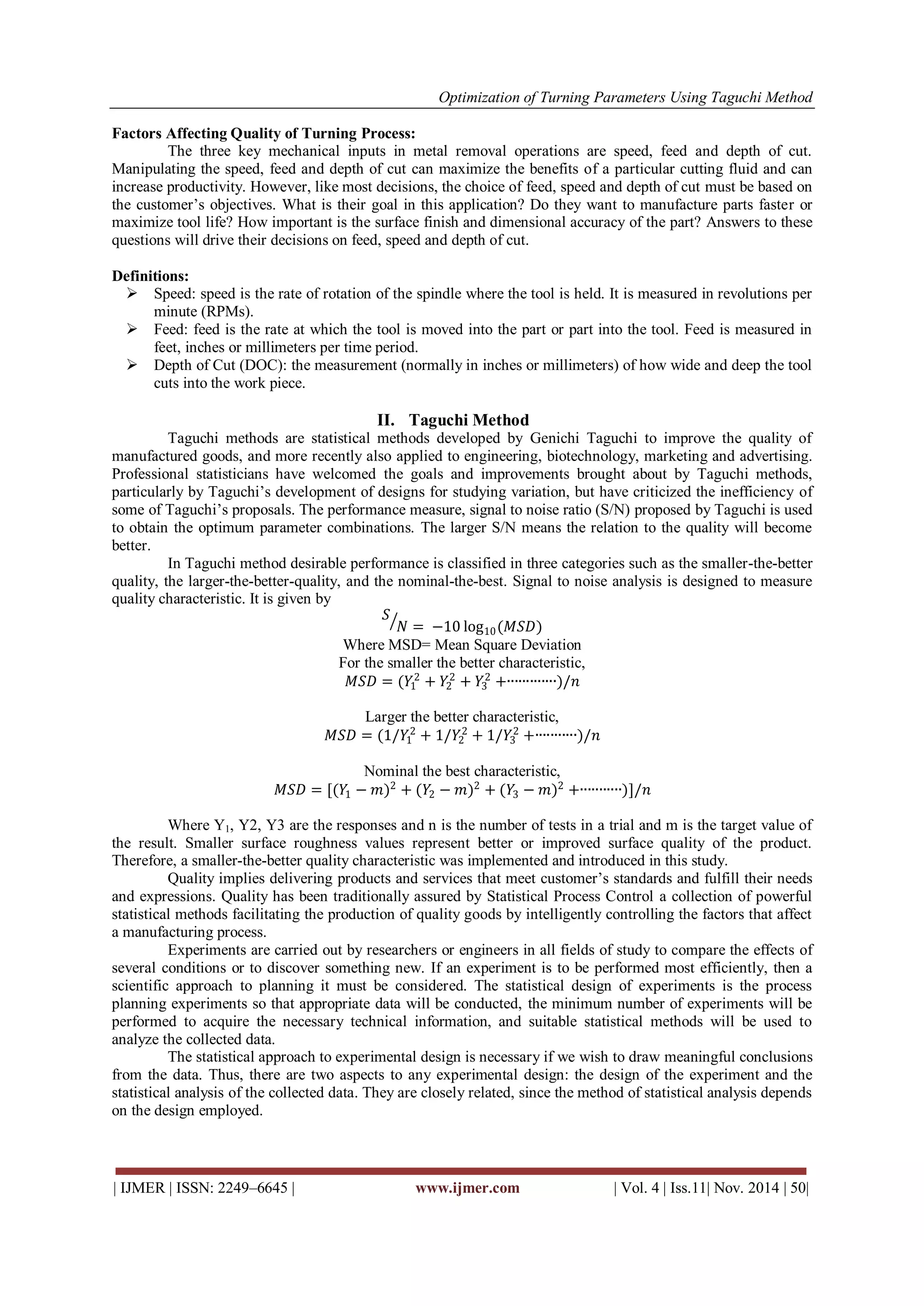 Optimization of Turning Parameters Using Taguchi Method
| IJMER | ISSN: 2249–6645 | www.ijmer.com | Vol. 4 | Iss.11| Nov. 2014 | 50|
Factors Affecting Quality of Turning Process:
The three key mechanical inputs in metal removal operations are speed, feed and depth of cut.
Manipulating the speed, feed and depth of cut can maximize the benefits of a particular cutting fluid and can
increase productivity. However, like most decisions, the choice of feed, speed and depth of cut must be based on
the customer’s objectives. What is their goal in this application? Do they want to manufacture parts faster or
maximize tool life? How important is the surface finish and dimensional accuracy of the part? Answers to these
questions will drive their decisions on feed, speed and depth of cut.
Definitions:
 Speed: speed is the rate of rotation of the spindle where the tool is held. It is measured in revolutions per
minute (RPMs).
 Feed: feed is the rate at which the tool is moved into the part or part into the tool. Feed is measured in
feet, inches or millimeters per time period.
 Depth of Cut (DOC): the measurement (normally in inches or millimeters) of how wide and deep the tool
cuts into the work piece.
II. Taguchi Method
Taguchi methods are statistical methods developed by Genichi Taguchi to improve the quality of
manufactured goods, and more recently also applied to engineering, biotechnology, marketing and advertising.
Professional statisticians have welcomed the goals and improvements brought about by Taguchi methods,
particularly by Taguchi’s development of designs for studying variation, but have criticized the inefficiency of
some of Taguchi’s proposals. The performance measure, signal to noise ratio (S/N) proposed by Taguchi is used
to obtain the optimum parameter combinations. The larger S/N means the relation to the quality will become
better.
In Taguchi method desirable performance is classified in three categories such as the smaller-the-better
quality, the larger-the-better-quality, and the nominal-the-best. Signal to noise analysis is designed to measure
quality characteristic. It is given by
𝑆
𝑁 = −10 log10(𝑀𝑆𝐷)
Where MSD= Mean Square Deviation
For the smaller the better characteristic,
𝑀𝑆𝐷 = (𝑌1
2
+ 𝑌2
2
+ 𝑌3
2
+∙∙∙∙∙∙∙∙∙∙∙∙∙)/𝑛
Larger the better characteristic,
𝑀𝑆𝐷 = (1/𝑌1
2
+ 1/𝑌2
2
+ 1/𝑌3
2
+∙∙∙∙∙∙∙∙∙∙∙)/𝑛
Nominal the best characteristic,
𝑀𝑆𝐷 = [(𝑌1 − 𝑚)2
+ (𝑌2 − 𝑚)2
+ (𝑌3 − 𝑚)2
+∙∙∙∙∙∙∙∙∙∙∙)]/𝑛
Where Y1, Y2, Y3 are the responses and n is the number of tests in a trial and m is the target value of
the result. Smaller surface roughness values represent better or improved surface quality of the product.
Therefore, a smaller-the-better quality characteristic was implemented and introduced in this study.
Quality implies delivering products and services that meet customer’s standards and fulfill their needs
and expressions. Quality has been traditionally assured by Statistical Process Control a collection of powerful
statistical methods facilitating the production of quality goods by intelligently controlling the factors that affect
a manufacturing process.
Experiments are carried out by researchers or engineers in all fields of study to compare the effects of
several conditions or to discover something new. If an experiment is to be performed most efficiently, then a
scientific approach to planning it must be considered. The statistical design of experiments is the process
planning experiments so that appropriate data will be conducted, the minimum number of experiments will be
performed to acquire the necessary technical information, and suitable statistical methods will be used to
analyze the collected data.
The statistical approach to experimental design is necessary if we wish to draw meaningful conclusions
from the data. Thus, there are two aspects to any experimental design: the design of the experiment and the
statistical analysis of the collected data. They are closely related, since the method of statistical analysis depends
on the design employed.
 