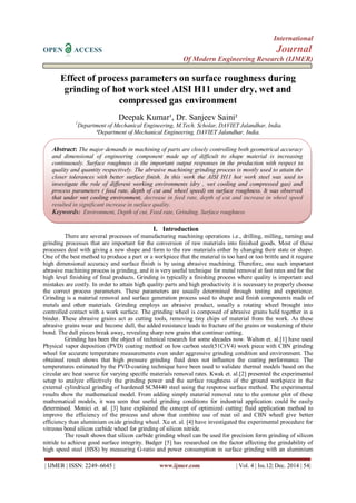International 
OPEN ACCESS Journal 
Of Modern Engineering Research (IJMER) 
| IJMER | ISSN: 2249–6645 | www.ijmer.com | Vol. 4 | Iss.12| Dec. 2014 | 54| 
Effect of process parameters on surface roughness during grinding of hot work steel AISI H11 under dry, wet and compressed gas environment Deepak Kumar¹, Dr. Sanjeev Saini² 1Department of Mechanical Engineering, M.Tech. Scholar, DAVIET Jalandhar, India. ²Department of Mechanical Engineering, DAVIET Jalandhar, India. 
I. Introduction 
There are several processes of manufacturing machining operations i.e., drilling, milling, turning and grinding processes that are important for the conversion of raw materials into finished goods. Most of these processes deal with giving a new shape and form to the raw materials either by changing their state or shape. One of the best method to produce a part or a workpiece that the material is too hard or too brittle and it require high dimensional accuracy and surface finish is by using abrasive machining. Therefore, one such important abrasive machining process is grinding, and it is very useful technique for metal removal at fast rates and for the high level finishing of final products. Grinding is typically a finishing process where quality is important and mistakes are costly. In order to attain high quality parts and high productivity it is necessary to properly choose the correct process parameters. These parameters are usually determined through testing and experience. Grinding is a material removal and surface generation process used to shape and finish components made of metals and other materials. Grinding employs an abrasive product, usually a rotating wheel brought into controlled contact with a work surface. The grinding wheel is composed of abrasive grains held together in a binder. These abrasive grains act as cutting tools, removing tiny chips of material from the work. As these abrasive grains wear and become dull, the added resistance leads to fracture of the grains or weakening of their bond. The dull pieces break away, revealing sharp new grains that continue cutting. Grinding has been the object of technical research for some decades now. Walton et. al.[1] have used Physical vapor deposition (PVD) coating method on low carbon steel(51CrV4) work piece with CBN grinding wheel for accurate temperature measurements even under aggressive grinding condition and environment. The obtained result shows that high pressure grinding fluid does not influence the coating performance. The temperatures estimated by the PVD-coating technique have been used to validate thermal models based on the circular arc heat source for varying specific materials removal rates. Kwak et. al.[2] presented the experimental setup to analyze effectively the grinding power and the surface roughness of the ground workpiece in the external cylindrical grinding of hardened SCM440 steel using the response surface method. The experimental results show the mathematical model. From adding simply material removal rate to the contour plot of these mathematical models, it was seen that useful grinding conditions for industrial application could be easily determined. Monici et. al. [3] have explained the concept of optimized cutting fluid application method to improve the efficiency of the process and show that combine use of neat oil and CBN wheel give better efficiency than aluminium oxide grinding wheel. Xu et. al. [4] have investigated the experimental procedure for vitreous bond silicon carbide wheel for grinding of silicon nitride. 
The result shows that silicon carbide grinding wheel can be used for precision form grinding of silicon nitride to achieve good surface integrity. Badger [5] has researched on the factor affecting the grindability of high speed steel (HSS) by measuring G-ratio and power consumption in surface grinding with an aluminium 
Abstract: The major demands in machining of parts are closely controlling both geometrical accuracy and dimensional of engineering component made up of difficult to shape material is increasing continuously. Surface roughness is the important output responses in the production with respect to quality and quantity respectively. The abrasive machining grinding process is mostly used to attain the closer tolerances with better surface finish. In this work the AISI H11 hot work steel was used to investigate the role of different working environments (dry , wet cooling and compressed gas) and process parameters ( feed rate, depth of cut and wheel speed) on surface roughness. It was observed that under wet cooling environment, decrease in feed rate, depth of cut and increase in wheel speed resulted in significant increase in surface quality. 
Keywords: Environment, Depth of cut, Feed rate, Grinding, Surface roughness  