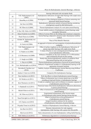 Wear In Hydrodynamic Journal Bearings: A Review 
| IJMER | ISSN: 2249–6645 | www.ijmer.com | Vol. 4 | Iss.8| Aug. 2014 | 54| 
bearings lubricated with micropolar fluids 
10 
N.B. Naduvinamani et al (2003) 
Hydrodynamic lubrication of rough slider bearings with couple stress fluids 
11 
HasanBaş et al (2004) 
Investigation of the tribological properties of silicon containing zinc– aluminum based journal bearings 
12 
Jun Sun et al (2004) 
Hydrodynamic lubrication analysis of journal bearing considering misalignment caused by shaft deformation 
13 
M. Fillon et al (2004) 
Thermo hydrodynamic analysis of a worn plain journal bearing 
14 
S. Das, S.K. Guha et al (2005) 
Linear stability analysis of hydrodynamic journal bearings under micropolar lubrication 
15 
Klaus Friedrich et al (2005) 
Effects of various fillers on the sliding wear of polymer composites 
16 
Paulo Flores et al (2006) 
Journal bearings subjected to dynamic loads: theanalytical mobility method 
17 
Gwidon W. Stachowiak et al (2006) 
Wear of Non-Metallic Materials 
18 
H. Unal et al (2006) 
an approach to friction and wear properties of polytetraflouroethylene composite 
19 
N.B. Naduvinamani et al (2007) 
Effect of surface roughness on the hydrodynamic lubrication of porous step-slider bearings with couple stress fluids 
20 
G. Padelis et al (2008) 
A study of friction in worn misaligned journal bearings under severe hydrodynamic lubrication 
21 
J. D. Bressana et al (2008) 
Influence of hardness on the wear resistance of 17-4 PH stainless steel evaluated by the pin-on-disc testing 
22 
U. Singh et al (2008) 
Steady-state thermo-hydrodynamic analysis of cylindrical fluid film journal bearing with an axial groove 
23 
L. Roy et al (2009) 
Thermo-hydrodynamic performance of grooved oil journal bearing 
24 
S.A. Mirhadizadeh et al (2010) 
Influence of operational variables in a hydrodynamic bearing on the generation of acoustic emission 
25 
Ravindra R. Navthar et al (2010) 
Stability Analysis of Hydrodynamic Journal Bearing using Stiffness Coefficients 
26 
Andras Z. Szeri et al (2010) 
Composite-film hydrodynamic bearings 
27 
Fatu Aurelian et al (2011) 
Wall slip effects in (elasto) hydrodynamic journal bearings 
28 
M. Wolski et al (2011) 
Effects of information loss in texture details due to the PIFS encoding on load and friction in hydrodynamic bearings 
29 
Kim Thomsen et al (2011) 
A study on compliant layers and its influence on dynamic response of a hydrodynamic journal bearing 
30 
S. Boubendir et al (2011) 
Numerical study of the thermo-hydrodynamic lubrication phenomena in porous journal bearings 
31 
Michel Fillon et al (2011) 
Effect of textured area on the performances of a hydrodynamic journal bearing 
32 
M. Fillon et al (2011) 
Experimental measurement of the friction torque on hydrodynamic plain journal bearings during start-up 
33 
NacerTala-Ighil et al (2011) 
Effect of textured area on the performances of a hydrodynamic journal bearing 
34 
E.N. Santos et al (2012) 
Integral transform solutions for the analysis of hydrodynamic lubrication of journal bearings 
35 
Priyanka Tiwari et al (2012) 
Analysis of Hydrodynamic Journal Bearing: A Review 
36 
Jaw-Ren Lin (2012) 
Dynamic characteristics for wide magneto- hydrodynamic slider bearings with a power-law film profile 
37 
Dun Lu et al (2012) 
Static characteristics of a new hydrodynamic–rolling hybrid bearing 
38 
M.B. Dobrica et al (2012) 
Performance degradation in scratched journal bearings  