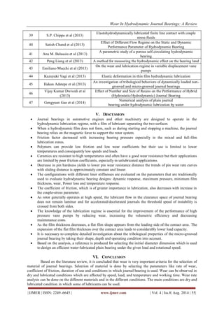 Wear In Hydrodynamic Journal Bearings: A Review 
| IJMER | ISSN: 2249–6645 | www.ijmer.com | Vol. 4 | Iss.8| Aug. 2014 | 55| 
39 
S.P. Chippa et al (2013) 
Elastohydrodynamically lubricated finite line contact with couple stress fluids 
40 
Satish Chand et al (2013) 
Effect of Different Flow Regime on the Static and Dynamic Performance Parameter of Hydrodynamic Bearing 
41 
Ana M. Balasoiu et al (2013) 
A parametric study of a porous self-circulating hydrodynamic bearing 
42 
Peng Liang et al (2013) 
A method for measuring the hydrodynamic effect on the bearing land 
43 
Emiliano Mucchi et al (2013) 
On the wear and lubrication regime in variable displacement vane pumps 
44 
Kazuyuki Yagi et al (2013) 
Elastic deformation in thin film hydrodynamic lubrication 
45 
Hakan Adatepe et al (2013) 
An investigation of tribological behaviors of dynamically loaded non- grooved and micro-grooved journal bearings 
46 
Vijay Kumar Dwivedi et al (2013) 
Effect of Number and Size of Recess on the Performance of Hybrid (Hydrostatic/Hydrodynamic) Journal Bearing 
47 
Gengyuan Gao et al (2014) 
Numerical analysis of plain journal bearing under hydrodynamic lubrication by water 
V. DISCUSSION 
 Journal bearings in automotive engines and other machinery are designed to operate in the hydrodynamic lubrication regime, with a film of lubricant separating the two surfaces 
 When a hydrodynamic film does not form, such as during starting and stopping a machine, the journal bearing relies on the magnetic force to support the rotor system. 
 Friction factor decreased with increasing bearing pressure especially in the mixed and full-film lubrication zones. 
 Polymers can provide low friction and low wear coefficients but their use is limited to lower temperatures and consequently low speeds and loads. 
 Ceramics are resistant to high temperatures and often have a good wear resistance but their applications are limited by poor friction coefficients, especially in unlubricated applications. 
 Decrease in pin hardness yields to lower pin wear resistance distance the trends of pin wear rate curves with sliding distance is approximately constant and linear. 
 The configurations with different liner stiffnesses are evaluated on the parameters that are traditionally used to evaluate hydrodynamic bearing designs: dynamic response, maximum pressure, minimum film thickness, wear, Power loss and temperature response. 
 The coefficient of friction, which is of greater importance in lubrication, also decreases with increase in the couple-stress parameter. 
 As rotor generally operates at high speed, the lubricant flow in the clearance space of journal bearing does not remain laminar and for accelerated/decelerated journals the threshold speed of instability is crossed from both sides. 
 The knowledge of the lubrication regime is essential for the improvement of the performance of high pressure vane pumps by reducing wear, increasing the volumetric efficiency and decreasing maintenance costs. 
 As the film thickness decreases, a flat film shape appears from the leading side of the contact area. The expansion of the flat film thickness over the contact area leads to considerably lower load capacity. 
 It is necessary to complete detailed investigation about the tribological properties of the micro-grooved journal bearing by taking their shape, depth and operating condition into account. 
 Based on the analysis, a reference is produced for selecting the initial diameter dimension which is used to design an efficient water-lubricated plain bearing under the given load and rotational speed. 
VI. CONCLUSION 
Based on the literature review, it is concluded that wear is very important criteria for the selection of material of journal bearings. Selection of material is done by selecting the parameters like rate of wear, coefficient of friction, duration of use and conditions in which journal bearing is used. Wear can be observed in dry and lubricated conditions which are affected by speed, load, and temperature and working time. Wear rate analysis can be done on the different materials and in the different conditions. The main conditions are dry and lubricated condition in which some of lubricants can be used.  