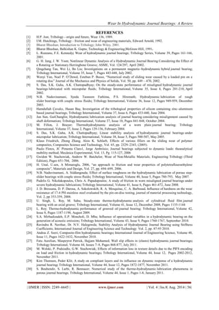 Wear In Hydrodynamic Journal Bearings: A Review 
| IJMER | ISSN: 2249–6645 | www.ijmer.com | Vol. 4 | Iss.8| Aug. 2014 | 56| 
REFERENCES 
[1] H.P. Jost, Tribology - origin and future, Wear 136, 1989. [2] I.M. Hutchings, Tribology - friction and wear of engineering materials, Edward Arnold, 1992. [3] Bharat Bhushan; Introduction to Tribology; John Wiley, 2001. 
[4] Bharat Bhushan, Balkishan K. Gupta; Technology & Engineering;McGraw-Hill, 1991. 
[5] L. Rozeanu, F.E. Kennedy; Wear of hydrodynamic journal bearings; Tribology Series, Volume 39, Pages 161-166, 2001. [6] G. H. Jang, J. W. Yoon; Nonlinear Dynamic Analysis of a Hydrodynamic Journal Bearing Considering the Effect of a Rotating or Stationary Herringbone Groove; ASME, Vol. 124/297, April 2002. 
[7] Qingchang Tan, Wei Li, Bo Liu; Investigations on a permanent magnetic–hydrodynamic hybrid journal bearing; Tribology International, Volume 35, Issue 7, Pages 443-448, July 2002. [8] Wenyi Yan, Noel P. O‘Dowd, Esteban P. Busso, ―Numerical study of sliding wear caused by a loaded pin on a rotating disc‖ Journal of the Mechanics and Physics of Solids, Vol. 50, pp. 449 – 470, 2002. 
[9] S. Das, S.K. Guha, A.K. Chattopadhyay; On the steady-state performance of misaligned hydrodynamic journal bearings lubricated with micropolar fluids; Tribology International, Volume 35, Issue 4, Pages 201-210, April 2002. 
[10] N.B. Naduvinamani, Syeda Tasneem Fathima, P.S. Hiremath; Hydrodynamic lubrication of rough slider bearings with couple stress fluids; Tribology International, Volume 36, Issue 12, Pages 949-959, December 2003. 
[11] Hamdullah Çuvalcı, Hasan Baş; Investigation of the tribological properties of silicon containing zinc–aluminum based journal bearings; Tribology International, Volume 37, Issue 6, Pages 433-440, June 2004. 
[12] Jun Sun, GuiChanglin; Hydrodynamic lubrication analysis of journal bearing considering misalignment caused by shaft deformation; Tribology International, Volume 37, Issue 10, Pages 841-848, October 2004. 
[13] M. Fillon, J. Bouyer; Thermohydrodynamic analysis of a worn plain journal bearing; Tribology International, Volume 37, Issue 2, Pages 129-136, February 2004. 
[14] S. Das, S.K. Guha, A.K. Chattopadhyay; Linear stability analysis of hydrodynamic journal bearings under micropolar lubrication; Tribology International, Volume 38, Issue 5, Pages 500-507, May 2005. [15] Klaus Friedrich, Zhong Zhang, Alois K. Schlarb, Effects of various fillers on the sliding wear of polymer composites, Composites Science and Technology, Vol. 65, pp. 2329–2343, (2005). [16] Paulo Flores, JC Pimenta Claro1, Jorge Ambrósio; Journal bearings subjected to dynamic loads: theanalytical mobility method; Mecânica Experimental, Vol. 13, Pg. 115-127, 2006 [17] Gwidon W. Stachowiak, Andrew W. Batchelor; Wear of Non-Metallic Materials; Engineering Tribology (Third Edition), Pages 651-704, 2006. [18] H. Unal, U.sen, A Mimaroglu, 2006, ―an approach to friction and wear properties of polytetraflouroethylene composite‖, Materials and Design, Vol. 27, pp. 694–699, 2006. 
[19] N.B. Naduvinamani, A. Siddangouda; Effect of surface roughness on the hydrodynamic lubrication of porous step- slider bearings with couple stress fluids; Tribology International, Volume 40, Issue 5, Pages 780-793, May 2007. 
[20] Padelis G. Nikolakopoulos, Chris A. Papadopoulos; A study of friction in worn misaligned journal bearings under severe hydrodynamic lubrication; Tribology International, Volume 41, Issue 6, Pages 461-472, June 2008. [21] J. D. Bressana, D. P. Darosa, A. Sokolowskib, R. A. Mesquitac, C. A. Barbosad, Influence of hardness on the wear resistance of 17-4 PH stainless steel evaluated by the pin-on-disc testing, journal of material processing technology, Vol. 2, pp 353-359, 2008. 
[22] U. Singh, L. Roy, M. Sahu; Steady-state thermo-hydrodynamic analysis of cylindrical fluid film journal bearing with an axial groove; Tribology International, Volume 41, Issue 12, December 2008, Pages 1135-1144 
[23] L. Roy; Thermo-hydrodynamic performance of grooved oil journal bearing; Tribology International, Volume 42, Issue 8, Pages 1187-1198, August 2009. 
[24] S.A. Mirhadizadeh, E.P. Moncholi, D. Mba; Influence of operational variables in a hydrodynamic bearing on the generation of acoustic emission; Tribology International, Volume 43, Issue 9, Pages 1760-1767, September 2010. [25] Ravindra R. Navthar, Dr. N.V. Halegowda; Stability Analysis of Hydrodynamic Journal Bearing using Stiffness Coefficients; International Journal of Engineering Science and Technology Vol. 2, pp. 87-93 2010. 
[26] Andras Z. Szeri; Composite-film hydrodynamic bearings; International Journal of Engineering Science, Volume 48, Issue 11, Pages 1622-1632, November 2010. 
[27] Fatu Aurelian, Maspeyrot Patrick, Hajjam Mohamed; Wall slip effects in (elasto) hydrodynamic journal bearings; Tribology International, Volume 44, Issues 7–8, Pages 868-877, July 2011. 
[28] M. Wolski, P. Podsiadlo, G.W. Stachowiak; Effects of information loss in texture details due to the PIFS encoding on load and friction in hydrodynamic bearings; Tribology International, Volume 44, Issue 12, Pages 2002-2012, November 2011. 
[29] Kim Thomsen, Peder Klit; A study on compliant layers and its influence on dynamic response of a hydrodynamic journal bearing; Tribology International, Volume 44, Issue 12, Pages 1872-1877, November 2011. 
[30] S. Boubendir, S. Larbi, R. Bennacer; Numerical study of the thermo-hydrodynamic lubrication phenomena in porous journal bearings; Tribology International, Volume 44, Issue 1, Pages 1-8, January 2011.  