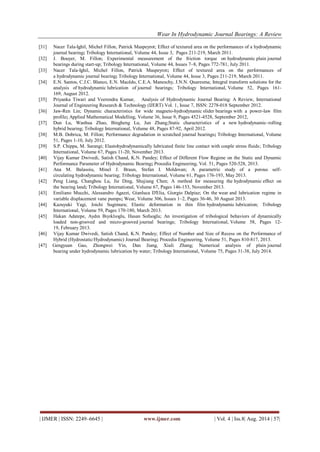 Wear In Hydrodynamic Journal Bearings: A Review 
| IJMER | ISSN: 2249–6645 | www.ijmer.com | Vol. 4 | Iss.8| Aug. 2014 | 57| 
[31] Nacer Tala-Ighil, Michel Fillon, Patrick Maspeyrot; Effect of textured area on the performances of a hydrodynamic journal bearing; Tribology International, Volume 44, Issue 3, Pages 211-219, March 2011. 
[32] J. Bouyer, M. Fillon; Experimental measurement of the friction torque on hydrodynamic plain journal bearings during start-up; Tribology International, Volume 44, Issues 7–8, Pages 772-781, July 2011. 
[33] Nacer Tala-Ighil, Michel Fillon, Patrick Maspeyrot; Effect of textured area on the performances of a hydrodynamic journal bearing; Tribology International, Volume 44, Issue 3, Pages 211-219, March 2011. 
[34] E.N. Santos, C.J.C. Blanco, E.N. Macêdo, C.E.A. Maneschy, J.N.N. Quaresma; Integral transform solutions for the analysis of hydrodynamic lubrication of journal bearings; Tribology International, Volume 52, Pages 161- 169, August 2012. [35] Priyanka Tiwari and Veerendra Kumar, Analysis of Hydrodynamic Journal Bearing: A Review, International Journal of Engineering Research & Technology (IJERT) Vol. 1, Issue 7, ISSN: 2278-018 September 2012. 
[36] Jaw-Ren Lin; Dynamic characteristics for wide magneto-hydrodynamic slider bearings with a power-law film profile; Applied Mathematical Modelling, Volume 36, Issue 9, Pages 4521-4528, September 2012, 
[37] Dun Lu, Wanhua Zhao, Bingheng Lu, Jun Zhang;Static characteristics of a new hydrodynamic–rolling hybrid bearing; Tribology International, Volume 48, Pages 87-92, April 2012. 
[38] M.B. Dobrica, M. Fillon; Performance degradation in scratched journal bearings; Tribology International, Volume 51, Pages 1-10, July 2012. 
[39] S.P. Chippa, M. Sarangi; Elastohydrodynamically lubricated finite line contact with couple stress fluids; Tribology International, Volume 67, Pages 11-20, November 2013. 
[40] Vijay Kumar Dwivedi, Satish Chand, K.N. Pandey; Effect of Different Flow Regime on the Static and Dynamic Performance Parameter of Hydrodynamic Bearing; Procedia Engineering, Vol. 51, Pages 520-528, 2013. 
[41] Ana M. Balasoiu, Minel J. Braun, Stefan I. Moldovan; A parametric study of a porous self- circulating hydrodynamic bearing; Tribology International, Volume 61, Pages 176-193, May 2013. 
[42] Peng Liang, Changhou Lu, Jie Ding, Shujiang Chen; A method for measuring the hydrodynamic effect on the bearing land; Tribology International, Volume 67, Pages 146-153, November 2013. 
[43] Emiliano Mucchi, Alessandro Agazzi, Gianluca D'Elia, Giorgio Dalpiaz; On the wear and lubrication regime in variable displacement vane pumps; Wear, Volume 306, Issues 1–2, Pages 36-46, 30 August 2013. 
[44] Kazuyuki Yagi, Joichi Sugimura; Elastic deformation in thin film hydrodynamic lubrication; Tribology International, Volume 59, Pages 170-180, March 2013. 
[45] Hakan Adatepe, Aydın Bıyıklıoglu, Hasan Sofuoglu; An investigation of tribological behaviors of dynamically loaded non-grooved and micro-grooved journal bearings; Tribology International, Volume 58, Pages 12- 19, February 2013. 
[46] Vijay Kumar Dwivedi, Satish Chand, K.N. Pandey; Effect of Number and Size of Recess on the Performance of Hybrid (Hydrostatic/Hydrodynamic) Journal Bearing; Procedia Engineering, Volume 51, Pages 810-817, 2013. 
[47] Gengyuan Gao, Zhongwei Yin, Dan Jiang, Xiuli Zhang; Numerical analysis of plain journal bearing under hydrodynamic lubrication by water; Tribology International, Volume 75, Pages 31-38, July 2014. 