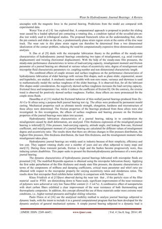 Wear In Hydrodynamic Journal Bearings: A Review 
| IJMER | ISSN: 2249–6645 | www.ijmer.com | Vol. 4 | Iss.8| Aug. 2014 | 49| 
uncouples with the magnetic force in the journal bearing. Predictions from the model are compared with experimental data. Wenyi Yan et al [ 8] has explored that, A computational approach is proposed to predict the sliding wear caused by a loaded spherical pin contacting a rotating disc, a condition typical of the so-called pin-on- disc test widely used in tribological studies. The proposed framework relies on the understanding that, when the pin contacts and slides on the disc, a predominantly plane strain region exists at the centre of the disc wear track. The wear rate in this plane strain region can therefore be determined from a two dimensional idealization of the contact problem, reducing the need for computationally expensive three dimensional contact analyses. S. Das et al [9] deals with the micropolar lubrication theory to the problem of the steady-state characteristics of hydrodynamic journal bearings considering two types of misalignment, e.g. axial (vertical displacement) and twisting (horizontal displacement). With the help of the steady-state film pressures, the steady-state performance characteristics in terms of load-carrying capacity, misalignment moment and friction parameter of a journal bearing are obtained at various values of eccentricity ratio, degree of misalignment and micropolar fluid characteristic parameters viz. coupling number and non-dimensional characteristic length. The combined effects of couple stresses and surface roughness on the performance characteristics of hydrodynamic lubrication of slider bearings with various film shapes, such as plane slider, exponential, secant and hyperbolic, are studied. A stochastic random variable with non-zero mean, variance and skewness is used to mathematically model the surface roughness of the slider bearings. It is observed that, for all the lubricant film shapes under consideration, the negatively skewed surface roughness increases the load carrying capacity, frictional force and temperature rise, while it reduces the coefficient of friction10]. On the contrary, the reverse trend is observed for positively skewed surface roughness. Further, these effects are more pronounced for the couple stress fluids. HasanBaş et al [11] studied the frictional behavior of thin-walled journal bearings produced from Zn– Al–Cu–Si alloys using a purpose-built journal bearing test rig. The alloys were produced by permanent mould casting. Mechanical properties such as ultimate tensile strength, elongation, hardness and microstructure of these alloys were determined. The friction properties of the bearings produced from these alloys were also investigated. In this investigation, the effects of surface roughness and bearing pressure on the frictional properties of the journal bearings were taken into account. Hydrodynamic lubrication characteristics of a journal bearing, taking in to consideration the misalignment caused by shaft deformation, are analyzed. Film thickness expression of the misaligned journal bearing is inferred[12]. Film pressure, load-carrying capacity, attitude angle, end leakage flow-rate, frictional coefficient, and misalignment moment of a journal bearing are calculated for different values of misalignment degree and eccentricity ratio. The results show that there are obvious changes in film pressure distribution, the highest film pressure, film thickness distribution, the least film thickness, and the misalignment moment when misalignment takes place. Hydrodynamic journal bearings are widely used in industry because of their simplicity, efficiency and low cost. They support rotating shafts over a number of years and are often subjected to many stops and start[13]. During these transient periods, friction is high and the bushes become progressively worn, thus inducing certain disabilities. This paper seeks to present the thermohydrodynamic performance of a worn plain journal bearing. The dynamic characteristics of hydrodynamic journal bearings lubricated with micropolar fluids are presented [14]. The modified Reynolds equation is obtained using the micropolar lubrication theory. Applying the first order perturbation of the film thickness and steady state film pressure, the dynamic characteristics in terms of the components of stiffness and damping coefficients, critical mass parameter and whirl ratio are obtained with respect to the micropolar property for varying eccentricity ratios and slenderness ratios. The results show that micropolar fluid exhibits better stability in comparison with Newtonian fluid. Klaus Friedrich et al [15]have observed during the wear test that , if the particle sizes of the filler material used in PTFE are diminishing down to Nano-scale, significant improvements of the wear resistance of polymers were achieved at very low Nano-filler content (1–3 vol.%). A combinative effect of nanoparticles with short carbon fibers exhibited a clear improvement of the wear resistance of both thermosetting and thermoplastic composites. In addition, this concept allowed the use of these materials under more extreme wear conditions, i.e., higher normal pressures and higher sliding velocities. 
Paulo Flores et al [16] use the analytical mobility method to analyze journal bearings subjected to dynamic loads, with the intent to include it in a general computational program that has been developed for the dynamic analysis of general mechanical systems. A simple journal bearing subjected to a dynamic load is  