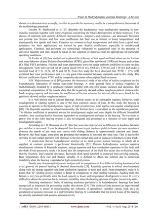 Wear In Hydrodynamic Journal Bearings: A Review 
| IJMER | ISSN: 2249–6645 | www.ijmer.com | Vol. 4 | Iss.8| Aug. 2014 | 50| 
chosen as a demonstrative example, in order to provide the necessary results for a comprehensive discussion of the methodology presented. Gwidon W. Stachowiak et al [17] describes the fundamental wear mechanisms operating in non- metallic materials together with some prognoses concerning the future developments of these materials. Two classes of materials with entirely different characteristics—polymers and ceramics—are discussed. Polymers can provide low friction and low wear coefficients but their use is limited to lower temperatures and consequently low speeds and loads. Ceramics are resistant to high temperatures and often have a good wear resistance but their applications are limited by poor friction coefficients, especially in unlubricated applications. Ceramics and polymers are surprisingly vulnerable to accelerated wear in the presence of corrosive reagents and care should be taken in the selection of materials that are appropriate for particular operating conditions. H. Unalet al [18] has studied and explored the influence of test speed and load values on the friction and wear behavior of pure Polytetrafluoroethylene (PTFE), glass fiber reinforced (GFR) and bronze and carbon (C) filled PTFE polymers. Friction and wear experiments were run under ambient conditions in a pin-on-disc arrangement. Tests were carried out at sliding speed of 0.32 m/s, 0.64 m/s, 0.96 m/s and 1.28 m/s and under a nominal load of 5 N, 10 N, 20 N and 30 N. From this study the have observed that, PTFE + 17% GFR exhibited best wear performance and is a very good tribo-material between materials used in this study. The friction coefficient of pure PTFE and its composites decreases when applied load increases. N.B. Naduvinamani et al [19] presents the theoretical study of the effect of surface roughness on the hydrodynamic lubrication of porous step-slider bearings. A more general form of surface roughness is mathematically modeled by a stochastic random variable with non-zero mean, variance and skewness. The numerical computations of the results show that the negatively skewed surface roughness pattern increases the load carrying capacity and decreases the coefficient of friction whereas the adverse effects were found for the positively skewed surface roughness pattern. It is well known that in journal bearings, friction occurs in all lubrication regimes. However, shaft misalignment in rotating systems is one of the most common causes of wear. In this work, the bearing is assumed to operate in the hydrodynamic region, at high eccentricities, wear depths, and angular misalignment [20]. The Reynolds equation is solved numerically; the friction force is calculated in the equilibrium position. The friction coefficient is presented versus the misalignment angles and wear depths for different Somerfield numbers, thus creating friction functions dependent on misalignment and wear of the bearing. The variation in power loss of the rotor bearing system is also investigated and presented as a function of wear depth and misalignment angles. According to J. D. Bressana et al [21]the disc wear was more severe as difference in hardness between pin and disc is increased. It can be observed that decrease in pin hardness yields to lower pin wear resistance distance the trends of pin wear rate curves with sliding distance is approximately constant and linear. However, the final stage, some pins are presented the tendency to decrease the wear rate. This is due to the decrease in real contact pressure with increase in the pin contact area and/or increase in hardness of disc track. A steady-state thermo hydrodynamic analysis of an axial groove journal bearings in which oil is supplied at constant pressure is performed theoretically [22]. Thermo hydrodynamic analysis requires simultaneous solution of Reynolds equation, energy equation and heat conduction equations in the bush and the shaft. From parametric study it is found that the temperature of the fluid film raises due to frictional heat thereby viscosity, load capacity decreases. Increased shaft speed resulted in increased load carrying capacity, bush temperature, flow rate and friction variable. It is difficult to obtain the solution due to numerical instability when the bearing is operated at high eccentricity ratios. Steady state thermo-hydrodynamic analysis and its comparison at five different feeding locations of an axial grooved oil journal bearing is obtained theoretically [23]. Reynolds equation is solved simultaneously along with the energy equation and heat conduction equation in bush and shaft. From parametric study it is found that 12° feeding groove position is better in comparison to other feeding locations. Feeding from the bottom is very less preferable since the load capacity is lesser and temperature development is more. It is very difficult to obtain the solution due to numeric instability when the bearing operates at higher eccentricity ratio. Detecting mechanical faults of rotating machines particularly in hydrodynamic bearings has been recognized as important for preventing sudden shut downs [24]. This technical note presents an experimental investigation that is aimed at understanding the influence of operational variables (speed, load, etc.) on generation of acoustic emission in a hydrodynamic bearing. It is concluded that the power losses of the bearing are directly correlated with acoustic emission levels.  