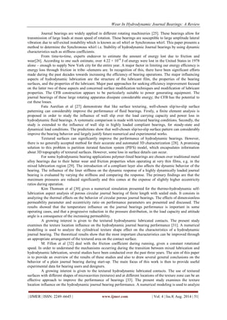 Wear In Hydrodynamic Journal Bearings: A Review 
| IJMER | ISSN: 2249–6645 | www.ijmer.com | Vol. 4 | Iss.8| Aug. 2014 | 51| 
Journal bearings are widely applied in different rotating machineries [25]. These bearings allow for transmission of large loads at mean speed of rotation. These bearings are susceptible to large amplitude lateral vibration due to self-exited instability which is known as oil whirl or Synchronous whirl. This paper presents a method to determine the Synchronous whirl i.e. Stability of hydrodynamic Journal bearings by using dynamic characteristics such as stiffness coefficients. From time-to-time, experts endeavor to estimate the amount of energy lost due to friction and wear[26]. According to one such estimate, over 4.22 × 1018 J of energy were lost in the United States in 1978 alone – enough to supply New York city for the entire year. A major factor in limiting our energy efficiency is energy loss through friction in tribo -elements are. In recognition of this, there have been significant efforts made during the past decades towards increasing the efficiency of bearing operations. The major influencing aspects of hydrodynamic lubrication are the structure of the lubricant film, the properties of the bearing surfaces, and the properties of the lubricant. Major past approaches for seeking efficiency improvement focused on the latter two of these aspects and concerned surface modification techniques and modification of lubricant properties. The CFB construction appears to be particularly suitable to power generating equipment. The journal bearings of these large rotating apparatus dissipate considerable energy; the CFB has the potential to cut these losses. Fatu Aurelian et al [27] demonstrate that like surface texturing, well-chosen slip/no-slip surface patterning can considerably improve the performance of fluid bearings. Firstly, a finite element analysis is proposed in order to study the influence of wall slip over the load carrying capacity and power loss in hydrodynamic fluid bearings. A systematic comparison is made with textured bearing conditions. Secondly, the study is extended to the influence of wall slip in highly loaded compliant bearings, for steady-state and dynamical load conditions. The predictions show that well-chosen slip/no-slip surface pattern can considerably improve the bearing behavior and largely justify future numerical and experimental works. Textured surfaces can significantly improve the performance of hydrodynamic bearings. However, there is no generally accepted method for their accurate and automated 3D characterization [28]. A promising solution to this problem is partition iterated function system (PIFS) model, which encapsulates information about 3D topography of textured surfaces. However, some loss in surface details can occur. For some hydrodynamic bearing applications polymer-lined bearings are chosen over traditional metal alloy bearings due to their better wear and friction properties when operating at very thin films, e.g. in the mixed lubrication region [29]. The introduction of a compliant layer also affects the dynamic behavior of the bearing. The influence of the liner stiffness on the dynamic response of a highly dynamically loaded journal bearing is evaluated by varying the stiffness and comparing the response. The primary findings are that the maximum pressures are reduced significantly and this comes at the expense of slightly higher eccentricity ratios during operation. Kim Thomsen et al [30] gives a numerical simulation presented for the thermo-hydrodynamic self- lubrication aspect analysis of porous circular journal bearing of finite length with sealed ends. It consists in analyzing the thermal effects on the behavior of circular porous journal bearings. The effects of dimensionless permeability parameter and eccentricity ratio on performance parameters are presented and discussed. The results showed that the temperature influence on the journal bearings performance is important in some operating cases, and that a progressive reduction in the pressure distribution, in the load capacity and attitude angle is a consequence of the increasing permeability. A growing interest is given to the textured hydrodynamic lubricated contacts. The present study examines the texture location influence on the hydrodynamic journal bearing performance [31]. A numerical modelling is used to analyze the cylindrical texture shape effect on the characteristics of a hydrodynamic journal bearing. The theoretical results show that the most important characteristics can be improved through an appropriate arrangement of the textured area on the contact surface. M. Fillon et al [32] deal with the friction coefficient during running, given a constant rotational speed. In order to understand the mechanisms occurring during the transition between mixed lubrication and hydrodynamic lubrication, several studies have been conducted over the past three years. The aim of this paper is to provide an overview of the results of these studies and also to draw several general conclusions on the behavior of a plain journal bearing during start-up. The main focus of this work is then to provide useful experimental data for bearing users and designers. 
A growing interest is given to the textured hydrodynamic lubricated contacts. The use of textured surfaces with different shapes of microcavities (textures) and at different locations of the texture zone can be an effective approach to improve the performance of bearings [33]. The present study examines the texture location influence on the hydrodynamic journal bearing performance. A numerical modeling is used to analyze  