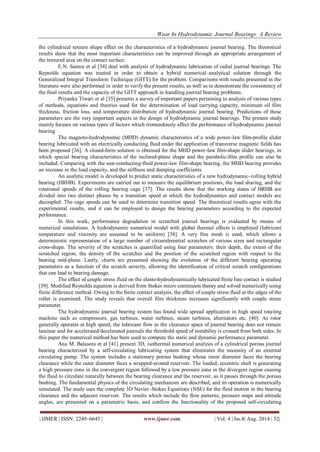 Wear In Hydrodynamic Journal Bearings: A Review 
| IJMER | ISSN: 2249–6645 | www.ijmer.com | Vol. 4 | Iss.8| Aug. 2014 | 52| 
the cylindrical texture shape effect on the characteristics of a hydrodynamic journal bearing. The theoretical results show that the most important characteristics can be improved through an appropriate arrangement of the textured area on the contact surface. E.N. Santos et al [34] deal with analysis of hydrodynamic lubrication of radial journal bearings. The Reynolds equation was treated in order to obtain a hybrid numerical–analytical solution through the Generalized Integral Transform Technique (GITT) for the problem. Comparisons with results presented in the literature were also performed in order to verify the present results, as well as to demonstrate the consistency of the final results and the capacity of the GITT approach in handling journal bearing problems. Priyanka Tiwari et al [35] presents a survey of important papers pertaining to analysis of various types of methods, equations and theories used for the determination of load carrying capacity, minimum oil film thickness, friction loss, and temperature distribution of hydrodynamic journal bearing. Predictions of these parameters are the very important aspects in the design of hydrodynamic journal bearings. The present study mainly focuses on various types of factors which tremendously affect the performance of hydrodynamic journal bearing The magneto-hydrodynamic (MHD) dynamic characteristics of a wide power-law film-profile slider bearing lubricated with an electrically conducting fluid under the application of transverse magnetic fields has been proposed [36]. A closed-form solution is obtained for the MHD power-law film-shape slider bearings, in which special bearing characteristics of the inclined-plane shape and the parabolic-film profile can also be included. Comparing with the non-conducting-fluid power-law film-shape bearing, the MHD bearing provides an increase in the load capacity, and the stiffness and damping coefficients. An analytic model is developed to predict static characteristics of a new hydrodynamic–rolling hybrid bearing (HRHB). Experiments are carried out to measure the equilibrium positions, the load sharing, and the rotational speeds of the rolling bearing cage [37]. The results show that the working states of HRHB are divided into two distinct phases by a transition speed at which the hydrodynamics and contact models are decoupled. The cage speeds can be used to determine transition speed. The theoretical results agree with the experimental results, and it can be employed to design the bearing parameters according to the expected performance. In this work, performance degradation in scratched journal bearings is evaluated by means of numerical simulations. A hydrodynamic numerical model with global thermal effects is employed (lubricant temperature and viscosity are assumed to be uniform) [38]. A very fine mesh is used, which allows a deterministic representation of a large number of circumferential scratches of various sizes and rectangular cross-shape. The severity of the scratches is quantified using four parameters: their depth, the extent of the scratched region, the density of the scratches and the position of the scratched region with respect to the bearing mid-plane. Lastly, charts are presented showing the evolution of the different bearing operating parameters as a function of the scratch severity, allowing the identification of critical scratch configurations that can lead to bearing damage. The effect of couple stress fluid on the elasto-hydrodynamically lubricated finite line contact is studied [39]. Modified Reynolds equation is derived from Stokes micro continuum theory and solved numerically using finite difference method. Owing to the finite contact analysis, the effect of couple stress fluid at the edges of the roller is examined. The study reveals that overall film thickness increases significantly with couple stress parameter. The hydrodynamic journal bearing system has found wide spread application in high speed rotating machine such as compressors, gas turbines, water turbines, steam turbines, alternators etc. [40]. As rotor generally operates at high speed, the lubricant flow in the clearance space of journal bearing does not remain laminar and for accelerated/decelerated journals the threshold speed of instability is crossed from both sides. In this paper the numerical method has been used to compute the static and dynamic performance parameter. 
Ana M. Balasoiu et al [41] present 3D, isothermal numerical analysis of a cylindrical porous journal bearing characterized by a self-circulating lubricating system that eliminates the necessity of an external circulating pump. The system includes a stationary porous bushing whose inner diameter faces the bearing clearance while the outer diameter faces a wrapped-around reservoir. The loaded, eccentric shaft is generating a high pressure zone in the convergent region followed by a low pressure zone in the divergent region causing the fluid to circulate naturally between the bearing clearance and the reservoir, as it passes through the porous bushing. The fundamental physics of the circulating mechanism are described, and its operation is numerically simulated. The study uses the complete 3D Navier–Stokes Equations (NSE) for the fluid motion in the bearing clearance and the adjacent reservoir. The results which include the flow patterns, pressure maps and attitude angles, are presented on a parametric basis, and confirm the functionality of the proposed self-circulating  