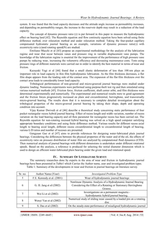 Wear In Hydrodynamic Journal Bearings: A Review 
| IJMER | ISSN: 2249–6645 | www.ijmer.com | Vol. 4 | Iss.8| Aug. 2014 | 53| 
system. It was found that the load capacity decreases and the attitude angle increase as permeability increases, and depending on permeability ranges, the increase in the reservoir depth may result in a reduction of the load capacity. The concept of dynamic pressure ratio (γ) is put forward in this paper to measure the hydrodynamic effect on bearing land [42]. The Reynolds equation and flow continuity equation have been solved using finite difference method, over relaxation method and under relaxation method. Taking the four-pocket capillary compensated hydrostatic journal bearing as an example, variations of dynamic pressure ratio(γ) with eccentricity ratio (ε)and rotating speed(N) are studied. Emiliano Mucchi et al [43] propose an experimental methodology for the analysis of the lubrication regime and wear that occur between vanes and pressure ring in variable displacement vane pumps. The knowledge of the lubrication regime is essential for the improvement of the performance of high pressure vane pumps by reducing wear, increasing the volumetric efficiency and decreasing maintenance costs. Tests using pressure rings of different materials were carried out in order to identify the best material in terms of wear and friction. Kazuyuki Yagi et al [44] found that a small elastic deformation of less than 100 nm plays an important role in load capacity in thin film hydrodynamic lubrication. As the film thickness decreases, a flat film shape appears from the leading side of the contact area. The expansion of the flat film thickness over the contact area leads to considerably lower load capacity. Tribological performances of non-grooved and micro-grooved journal bearings were studied under dynamic loading. Numerous experiments were performed using purpose-built test rig and then simulated using various numerical methods [45]. Friction force, friction coefficient, shaft center orbit, and film thickness were determined experimentally and numerically. The experimental and numerical results were in good agreement and the friction forces progressively increased on plain and circumferential, herringbone, and transversally micro-grooved bearing. The results show that it is necessary to complete detailed investigation about the tribological properties of the micro-grooved journal bearing by taking their shape, depth and operating condition into account. Vijay Kumar Dwivedi et al [46] describe a theoretical study concerning static performance of four pocket rectangular recess hybrid journal bearing. Effect of recess length and width variation, number of recess variation on the load bearing capacity and oil flow parameter for rectangular recess has been carried out. The Reynolds equation for non-rotating recessed hybrid bearing was solved on a high speed computer satisfying appropriate boundary conditions and using finite difference method. Various results for different recess axial length to bearing axial length, different recess circumferential length to circumferential length of bearing, various L/D ratios and number of recesses are presented. Gengyuan Gao et al [47] aims to provide references for designing water-lubricated plain journal bearings. Considering the differences between the physical properties of the water and of the oil, the effects of eccentricity ratio on pressure distribution of water film are analyzed by computational fluid dynamics (CFD). Then numerical analysis of journal bearings with different dimensions is undertaken under different rotational speeds. Based on the analysis, a reference is produced for selecting the initial diameter dimension which is used to design an efficient water-lubricated plain bearing under the given load and rotational speed. 
IV. SUMMARY OF LITERATURE SURVEY 
The summery researches done by experts in the area of wear and friction in hydrodynamic journal bearings have been presented in Table1 which Carries the Author name, year and investigated problem types. Table 1: Summary of the developments in wear and friction in journal bearings on literature survey 
Sr. no. 
Author Name (Year) 
Investigated Problem Type 
5 
F.E. Kennedy et al. (2001) 
Wear of hydrodynamic journal bearings 
6 
G. H. Jang et al (2002) 
Nonlinear Dynamic Analysis of a Hydrodynamic Journal Bearing Considering the Effect of a Rotating or Stationary Herringbone Groove. 
7 
Wei Li et al (2002) 
Investigations on a permanent magnetic– hydrodynamic hybrid journal bearing. 
8 
Wenyi Yan et al (2002) 
Numerical study of sliding wear caused by a loaded pin on a rotating disc 
9 
S. Das et al (2002) 
On the steady-state performance of misaligned hydrodynamic journal  