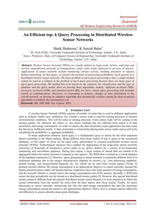 International 
OPEN ACCESS Journal 
Of Modern Engineering Research (IJMER) 
| IJMER | ISSN: 2249–6645 | www.ijmer.com | Vol. 4 | Iss.9| Sept. 2014 | 41| 
An Efficient top- k Query Processing in Distributed Wireless Sensor Networks Shaik Shabeena1, K Suresh Babu2 1 M. Tech (CSE), Vasireddy Venkatadri Institute of Technology, Guntur, A.P., India. 2Assoc. Professor, Dept. of Computer Science & Engineering, Vasireddy Venkatadri Institute of Technology, Guntur, A.P., India 
I. INTRODUCTION 
A wireless Sensor Network (WSN) consists of number of nodes that is used in different applications such as military, health care, commerce, etc. Usually a sensor node is used for sensing precision to monitor environmental conditions. This will be varies in sensing precision. Every sensor node will be varying in the sensing quality. So, whatever the values i.e. raw sensor readings that are collected from sensor is of data uncertainty and energy consumption. In order to remove the data uncertainty many approaches has been used, but that gives inefficient results. A data uncertainty is removed by placing more sensor nodes and as well as by calculating the probability i.e. aggregate probability. In many application domains, top-k query is a fundamental query to search for the most important objects according to the object ranking. Being different from those studies of top- k query in the centralized databases, in this paper we focus on the top-k query optimization in resource-constrained wireless sensor networks (WSNs). Technological advances have enabled the deployment of the large-scale sensor networks consisting of thousands of inexpensive sensor nodes in an ad-hoc fashion for a variety of environmental monitoring and surveillance purposes. During this course, a large volume of sensed data are needed to be aggregated within the sensor network to respond to user queries. The WSN thus is treated as a virtual database by the database community [1]. However, query processing in sensor networks is essentially different from it in traditional databases due to the unique characteristics imposed on sensors, e.g., slow processing capability, limited storage, and energy-limited batteries, etc. [2], which can be seen from several aspects. Firstly, to prolong network lifetime, the energy consumption is an optimization objective in sensor networks, because the battery-powered sensor nodes will quickly become inoperative due to the large quantity of energy consumption, and the network lifetime is closely tied to the energy consumption rate of the sensors. Secondly, a WSN that senses the data periodically can be viewed as a distributed stream system [3]. However, this special distributed stream system is different from the general distributed stream system because it is more expensive to obtain the sensed information from the sensors far away from the base station than those nearby. Finally, for query processing in sensor networks, minimizing not only the total energy consumption but also the maximum energy consumption among the sensors is the optimization objective. Hence, how to evaluate queries effectively and efficiently in sensor networks poses great challenges. 
Abstract: Wireless Sensor Networks (WSNs) are usually defined as large-scale, ad-hoc, multi-hop and wireless unpartitioned networks of homogeneous, small, static nodes deployed in an area of interest. Applications of sensor networks include monitoring volcano activity, building structures or natural habitat monitoring. In this paper, we present the problem of processing probabilistic top-k queries in a distributed wireless sensor networks. The basic problem in top-k query processing is that, a single method cannot be used as a solution to the problem of top-k query processing because there are many types of top-k query processing. The method has to be based on the situation, the classification and the type of database and the query model. Here we develop three algorithms, namely, sufficient set-based (SSB), necessary set-based (NSB), and boundary-based (BB), for inter- cluster query processing with bounded rounds of communications. Moreover, in responding to dynamic changes of data distribution in the overall network, we develop an adaptive algorithm that dynamically switches among the three proposed algorithms to minimize the transmission cost. 
Keywords: BB, NSB, SSB, Top- k query, WSN.  
