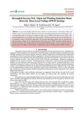 International 
OPEN ACCESS Journal 
Of Modern Engineering Research (IJMER) 
| IJMER | ISSN: 2249–6645 | www.ijmer.com | Vol. 4 | Iss.9| Sept. 2014 | 48| 
Decoupled Inverter Fed - Open end Winding Induction Motor Drive for Three Level Voltage SPWM Strategy Bukya. Balaji1, B. Venkateswarlu2, D. Jagan3 1,2, Associate Professor/3,Assistant Professor /Sri Sai Educational Society’s Group of Institutions/JNTUH/T.S/ INDIA 
I. Introduction 
Three-level inversion has been extensively researched in the past and several circuit topologies were suggested. Of these topologies, the neutral point clamped topology [1], the flying capacitor topology [2] and the H-bridge topology [3] have become popular. Recently, a circuit configuration to obtain three-level inversion by cascading two 2-level inverters has also been suggested [7]. Stemmler‟s pioneering work has shown that three- level inversion can be achieved by the open-end winding connection of an induction motor with two two-level inverters feeding the motor from either end [4]. In this work [4], sine-triangular modulation technique is employed for the control of inverters. Various derivatives of this power circuit and/or the associated PWM schemes are also reported in the recent past [6]-[14]. The inverters may be controlled with space vector modulation technique as it improves the DC-bus utilization compared to the sine-triangle modulation technique. A space vector modulation technique for the open-end winding topology has been suggested in [6]. In this work [6], the implementation of space vector modulation requires sector identification, which is a time consuming task. Further, this switching scheme employs lookup tables, enhancing the memory requirement with a typical Digital implementation. In this paper, two space vector modulation techniques are suggested, which obviate the need for the sector identification. Also these PWM schemes do not employ any look-up table, thus reducing the memory requirement. This section gives a general background and review of the paper or work done by other engineers in the field. It should be well supported by citations. Moreover, the citations are served as a guide for those who want to learn more about the field. Fig.1 shows the basic open-end winding induction motor drive operated with a single power supply. The symbols vBO, vAO, and vCO denote the pole voltages of the inverter-1. Similarly, the symbols v A, O and v B, O 'denote the pole voltages of inverter-2. The space vector locations from individual inverters are shown in Fig.2. The numbers 1 to 8 denote the states assumed by inverter-1 and the numbers 1‟ through 8‟ denote the states assumed by inverter-2 (Fig.2). Table-1 summarizes the switching state of the switching devices for both the inverters in all the states. In Table-1, a „+‟ indicates that the top switch in a leg of a given inverter is turned on and a „-‟ indicates that the bottom switch in a leg of a given inverter is turned on. 
Abstract: An open-end winding induction motor, fed by two 2-level inverters connected at either end produces space vector locations, identical to those of a conventional 3-level inverter. In this paper, two switching algorithms are proposed to implement space vector PWM for the dual inverter scheme. The proposed algorithms do not employ any look-up tables. The time consuming task of sector identification is altogether avoided in both these algorithms. The proposed algorithms employ only the instantaneous reference phase voltages for the implementation of the space vector PWM. An equal switching duty for both the inverters is also ensured with one of the proposed PWM strategies. Also, it is observed that the speed torque and voltages in motor phases is significantly reduced with the proposed PWM strategies.  