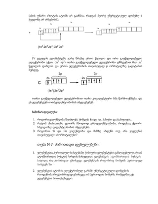 (ამის უნარი აზოტის ატომს არ გააჩნია, რადგან მეორე ენერგეტიკულ დონეზე d
ქვედონე არ არსებობს).
                               3d                                3d
                   3p                               3p

        3s                                   3s


P




       [1s2 2s2 2p4] 3s2 3p3



  IV ჯგუფის ელემენტებს გარე შრეზე ერთი წყვილი და ორი გაუწყვილებელი
ელექტრონი აქვთ. (ns2 np 2) ოთხი გაუწყვილებელი ელექტრონი უჩნდებათ მათ ns2
წყვილის დაშლის და ერთი ელექტრონის თავისუფალ p ორბიტალზე გადატანის
შემდეგ.
                   2p                      2p
              2s                    2s
       C
               [1s2] 2s2 2p2

   ოთხი გაუწყვილებელი ელექტრონით ოთხი კოვალენტური ბმა წარმოიქმნება. და
ეს ელემენტები ოთხვალენტიანობას ამჟღავნებენ.


    საშინაო დავალება:

    1. როგორი ვალენტობა შეიძლება ქონდეს Se და As. პასუხი დაასაბუთეთ..
    2. რატომ ახასიათებს ფთორს მხოლოდ ერთვალენტიანობა, როდესაც ქლორი
       სხვადასხვა ვალენტიანობას ამჟღავნებს.
    3. როგორია Si და Ge ვალენტობა და მასზე ახდენს თუ არა გავლენას
       თავისუფალი d ორბიტალები?


       თემა N 7 ძირითადი დებულებები.

    1. ელემენტთა პერიოდულ სისტემაში ქიმიური ელემენტები განლაგებული არიან
       ატომბირთვის მუხტის ზრდის მიხედვით. elementis atombirTvis muxtis
       sidide ricxobrivad emTxveva elementis rigobriv nomers periodul
       sistemaSi

    2. ელემენტის ატომის ელექტრონულ გარსში ენერგეტიკული დონეების
       რაოდენობა რიცხობრივად ემთხვევა იმ პერიოდის ნომერს, რომელშიც ეს
       ელემენტია მოთავსებული.
 