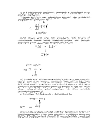 აქ კი 6 გაუწყვილებელი ელექტრონია. წარმოიქმნება 6 კოვალენტური ბმა და
გოგირდი 6 ვალენტიანია.
  V ჯგუფის ელემენტებს სამი გაუწყვილებელი ელექტრონი აქვთ და ისინი სამ
კოვალენტურ ბმას წარმოქმნიან. მაგ:
                         2p
                        2s
               N
                         [1s2] 2s2 2p3

  მაგრამ აზოტის ატომს გარდა სამი კოვალენტური ბმისა შეუძლია 2s2
ელექტრონული წყვილის ხარჯზე დონორ-აქცეპტორული ბმის წარმოქმნა.
განვიხილოთ დონორ-აქცეპტორული ბმის წარმოქმნის პრინციპი:

                        X            +       Y


                                 X       Y


           დონორი აქცეპტორი


      ანუ     X             Y
                     
                   დ-ა ბმა

   ანუ ერთერთი ატომი (დონორი), რომელსაც თავისუფალი ელექტრონული წყვილი
აქვს და მეორე ატომი, რომელსაც თავისუფალი ორბიტალი აქვს (აქცეპტორი)
წარმოქმნიან საზიარო ელექტრონულ წყვილს. ასე, რომ აზოტის ატომს შეუძლია
წარმოქმნას 3 კოვალენტური და ერთი დონორ-აქცეპტორული ბმა. სულ 4 ბმა. ამიტომ
აზოტი ოთხვალენტიანია. დონორ-აქცეპტორული ბმა ისრით აღინიშნება
დონორიდან აქცეპტორისაკენ.
   თუმცა მას შეიძლება ქონდეს დაჟანგულობის ხარისხი +5. მაგ:

               H    O        N       O

                             O
                        +1+5-2
  N (IV)      და        HNO3


  ამ ჯგუფის სხვა ელემენტების ატომებს აღგზნებულ მდგომარეობაში შეუძლიათ s2
ელექტრონული წყვილის დაშლა, ერთი ელექტრონის თავისუფალ d ორბიტალზე
გადატანა, 5 კოვალენტური ბმის წარმოქმნა და ხუთვალენტიანობის გამომჟღავნება
 