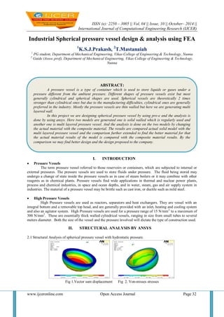 ISSN (e): 2250 – 3005 || Vol, 04 || Issue, 10 || October– 2014 || 
International Journal of Computational Engineering Research (IJCER) 
www.ijceronline.com Open Access Journal Page 32 
Industrial Spherical pressure vessel design & analysis using FEA 1K.S.J.Prakash, 2T.Mastanaiah 1 PG student, Department of Mechanical Engineering, Vikas College of Engineering & Technology, Nunna 2 Guide (Assoc.prof), Department of Mechanical Engineering, Vikas College of Engineering & Technology, Nunna 
I. INTRODUCTION 
 Pressure Vessels 
The term pressure vessel referred to those reservoirs or containers, which are subjected to internal or external pressures. The pressure vessels are used to store fluids under pressure. The fluid being stored may undergo a change of state inside the pressure vessels as in case of steam boilers or it may combine with other reagents as in chemical plants. Pressure vessels find wide applications in thermal and nuclear power plants, process and chemical industries, in space and ocean depths, and in water, steam, gas and air supply system in industries. The material of a pressure vessel may be brittle such as cast iron, or ductile such as mild steel. 
 High Pressure Vessels 
High Pressure vessels are used as reactors, separators and heat exchangers. They are vessel with an integral bottom and a removable top head, and are generally provided with an inlet, heating and cooling system and also an agitator system. High Pressure vessels are used for a pressure range of 15 N/mm2 to a maximum of 300 N/mm2. These are essentially thick walled cylindrical vessels, ranging in size from small tubes to several meters diameter. Both the size of the vessel and the pressure involved will dictate the type of construction used. 
II. STRUCTURAL ANALYSIS BY ANSYS 
2.1 Structural Analysis of spherical pressure vessel with hydrostatic pressure. Fig 1.Vector sum displacement Fig 2. Von-misses stresses 
ABSTRACT: 
A pressure vessel is a type of container which is used to store liquids or gases under a pressure different from the ambient pressure. Different shapes of pressure vessels exist but most generally cylindrical and spherical shapes are used. Spherical vessels are theoretically 2 times stronger than cylindrical ones but due to the manufacturing difficulties, cylindrical ones are generally preferred in the industry. Mostly the pressure vessels are thin walled but here we are generating multi layered wall. 
In this project we are designing spherical pressure vessel by using pro-e and the analysis is done by using ansys. Here two models are generated one is solid walled which is regularly used and another one is multi layered pressure vessel. And the analysis is done on the two models by changing the actual material with the composite material. The results are compared actual solid model with the multi layered pressure vessel and the comparison further extended to find the better material for that the actual material results of the model is compared with the composite material results. By the comparison we may find better design and the design proposed to the company.  