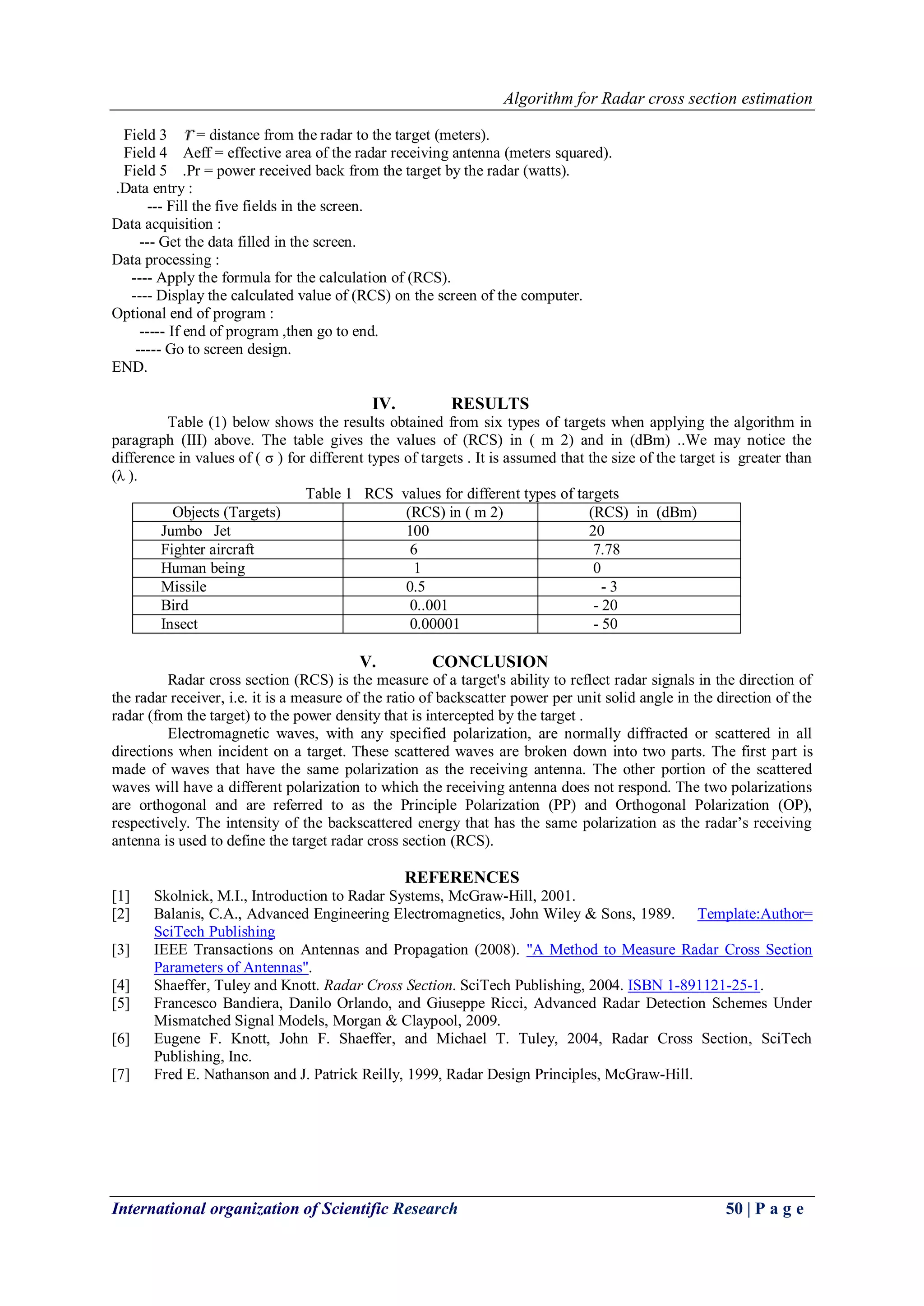 Algorithm for Radar cross section estimation 
International organization of Scientific Research 50 | P a g e 
Field 3 = distance from the radar to the target (meters). Field 4 Aeff = effective area of the radar receiving antenna (meters squared). Field 5 .Pr = power received back from the target by the radar (watts). .Data entry : --- Fill the five fields in the screen. Data acquisition : --- Get the data filled in the screen. Data processing : ---- Apply the formula for the calculation of (RCS). ---- Display the calculated value of (RCS) on the screen of the computer. Optional end of program : ----- If end of program ,then go to end. ----- Go to screen design. END. 
IV. RESULTS 
Table (1) below shows the results obtained from six types of targets when applying the algorithm in paragraph (III) above. The table gives the values of (RCS) in ( m 2) and in (dBm) ..We may notice the difference in values of ( σ ) for different types of targets . It is assumed that the size of the target is greater than (λ ). Table 1 RCS values for different types of targets 
Objects (Targets) 
(RCS) in ( m 2) 
(RCS) in (dBm) 
Jumbo Jet 
100 
20 
Fighter aircraft 
6 
7.78 
Human being 
1 
0 
Missile 
0.5 
- 3 
Bird 
0..001 
- 20 
Insect 
0.00001 
- 50 
V. CONCLUSION 
Radar cross section (RCS) is the measure of a target's ability to reflect radar signals in the direction of the radar receiver, i.e. it is a measure of the ratio of backscatter power per unit solid angle in the direction of the radar (from the target) to the power density that is intercepted by the target . Electromagnetic waves, with any specified polarization, are normally diffracted or scattered in all directions when incident on a target. These scattered waves are broken down into two parts. The first part is made of waves that have the same polarization as the receiving antenna. The other portion of the scattered waves will have a different polarization to which the receiving antenna does not respond. The two polarizations are orthogonal and are referred to as the Principle Polarization (PP) and Orthogonal Polarization (OP), respectively. The intensity of the backscattered energy that has the same polarization as the radar’s receiving antenna is used to define the target radar cross section (RCS). REFERENCES 
[1] Skolnick, M.I., Introduction to Radar Systems, McGraw-Hill, 2001. 
[2] Balanis, C.A., Advanced Engineering Electromagnetics, John Wiley & Sons, 1989. Template:Author= SciTech Publishing 
[3] IEEE Transactions on Antennas and Propagation (2008). "A Method to Measure Radar Cross Section Parameters of Antennas". 
[4] Shaeffer, Tuley and Knott. Radar Cross Section. SciTech Publishing, 2004. ISBN 1-891121-25-1. 
[5] Francesco Bandiera, Danilo Orlando, and Giuseppe Ricci, Advanced Radar Detection Schemes Under Mismatched Signal Models, Morgan & Claypool, 2009. 
[6] Eugene F. Knott, John F. Shaeffer, and Michael T. Tuley, 2004, Radar Cross Section, SciTech Publishing, Inc. 
[7] Fred E. Nathanson and J. Patrick Reilly, 1999, Radar Design Principles, McGraw-Hill. 