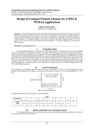 International Journal of Engineering Research and Development
e-ISSN: 2278-067X, p-ISSN : 2278-800X, www.ijerd.com
Volume 4, Issue 10 (November 2012), PP. 38-41

         Design of Compact Printed Antenna for UMTS &
                      WiMAX Applications
                                                        Barun Mazumdar
                                                   AIEMD, AICTE, Durgapur,India


     Abstract:- In telecommunications, there are several types of microstrip antennas, the most common of which is
     microstrip patch antenna. Patch antennas are also relatively inexpensive to manufacture and design because of
     simple 2D physical geometry. In this paper Two L slits are introduced at the both edge of the patch to reduce the
     resonant frequency. The proposed antenna is developed to operate in the WiMax frequency ranges of 2.5-2.69
     GHz & 3.2-3.8 GHz. The size of the antenna has been reduced by 73 % when compared to a conventional
     microstrip patch.

     Keywords:- Conventional,patch,slit.

                                               I.                INTRODUCTION
           Microstrip patch antennas [1] are popular in wireless communication [7-8], because they have some advantages
due to their conformal and simple planar structure. They allow all the advantages of printed-circuit technology. There are
varieties of patch structures available but the rectangular, circular and triangular shapes [2] are most frequently used. WiMax
[3-6] stands for Worldwide Interoperability for Microwave access and it has been established by the IEEE 802.16 working
group. It has three operating bands, the low band (2.5-2.69 GHz), the middle band (3.2-3.8 GHz) and the upper band (5.2-5.8
GHz). The work to be presented in this paper is also a compact microstrip antenna design obtained by cutting L slits on the
both edge of the patch. Our aim is to reduce the size of the antenna as well as increase the operating bandwidth. In this paper
resonating frequencies are obtained at 2.03 at -16.37 dB, 2.65 at -14.56 dB & 3.42 at -21.06 dB with bandwidth of 15.02,
12.72 , 42.36 MHz respectively.

                                             II.             ANTENNA DESIGN
The configuration of the proposed antenna is shown in the fig 1. The antenna is a 24 mm x 18 mm rectangular patch. The
dielectric material selected for this design is an FR4 epoxy with dielectric constant (εr) =4.4 and substrate height (h) =1.5875
mm.




                                                       Fig. 1: Antenna Configuration

The optical parameter values of the antenna are listed in the table :

                                                                  Table :
    Parameters
                      m          n      o          p       w2      l1       q     r      s      t     w1      w3
       Values
       (mm)          12.25    3.25   11.75     .5         11.8    6.3     13.15   .5   12.65   4.25   11.5    .7



                          III.         SIMULATED RESULTS AND DISCUSSION
          The simulated return loss of the conventional antenna (antenna 1) and the proposed antenna (antenna 2) is shown in
Fig. 2 which is done by IE3D [11] software.




                                                                     38
 