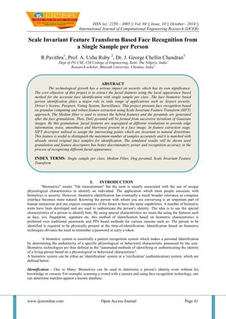 ISSN (e): 2250 – 3005 || Vol, 04 || Issue, 10 || October– 2014 || 
International Journal of Computational Engineering Research (IJCER) 
www.ijceronline.com Open Access Journal Page 41 
Scale Invariant Feature Transform Based Face Recognition from a Single Sample per Person R.Pavithra1, Prof. A. Usha Ruby 2, Dr. J. George Chellin Chandran3 Dept of PG CSE, CSI College of Engineering, Ketti, The Nilgiris, India1 Research scholar, Bharath University, Chennai, India2 
I. INTRODUCTION 
"Biometrics" means "life measurement" but the term is usually associated with the use of unique physiological characteristics to identify an individual. The application which most people associate with biometrics is security. However, biometric identification has eventually a much broader relevance as computer interface becomes more natural. Knowing the person with whom you are conversing is an important part of human interaction and one expects computers of the future to have the same capabilities. A number of biometric traits have been developed and are used to authenticate the person's identity. The idea is to use the special characteristics of a person to identify him. By using special characteristics we mean the using the features such as face, iris, fingerprint, signature etc, this method of identification based on biometric characteristics is preferred over traditional passwords and PIN based methods for various reasons such as: The person to be identified is required to be physically present at the time-of-identification. Identification based on biometric techniques obviates the need to remember a password or carry a token. A biometric system is essentially a pattern recognition system which makes a personal identification by determining the authenticity of a specific physiological or behavioral characteristic possessed by the user. Biometric technologies are thus defined as the "automated methods of identifying or authenticating the identity of a living person based on a physiological or behavioral characteristic". A biometric system can be either an 'identification' system or a 'verification' (authentication) system, which are defined below. Identification - One to Many: Biometrics can be used to determine a person's identity even without his knowledge or consent. For example, scanning a crowd with a camera and using face recognition technology, one can determine matches against a known database. 
ABSTRACT 
The technological growth has a serious impact on security which has its own significance. The core objective of this project is to extract the facial features using the local appearance based method for the accurate face identification with single sample per class .The face biometric based person identification plays a major role in wide range of applications such as Airport security, Driver’s license, Passport, Voting System, Surveillance. This project presents face recognition based on granular computing and robust feature extraction using Scale Invariant Feature Transform (SIFT) approach. The Median filter is used to extract the hybrid features and the pyramids are generated after the face granulation. Then, DoG pyramid will be formed from successive iterations of Gaussian images. By this granulation, facial features are segregated at different resolutions to provide edge information, noise, smoothness and blurriness present in a face image. In feature extraction stage, SIFT descriptor utilized to assign the intersecting points which are invariant to natural distortions. This feature is useful to distinguish the maximum number of samples accurately and it is matched with already stored original face samples for identification. The simulated results will be shown used granulation and feature descriptors has better discriminatory power and recognition accuracy in the process of recognizing different facial appearance. 
INDEX TERMS: Single sample per class, Median Filter, Dog pyramid, Scale Invariant Feature Transform 
 