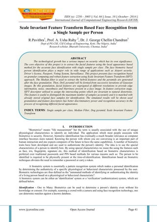 ISSN (e): 2250 – 3005 || Vol, 04 || Issue, 10 || October– 2014 ||
International Journal of Computational Engineering Research (IJCER)
www.ijceronline.com Open Access Journal Page 41
Scale Invariant Feature Transform Based Face Recognition from
a Single Sample per Person
R.Pavithra1
, Prof. A. Usha Ruby 2
, Dr. J. George Chellin Chandran3
Dept of PG CSE, CSI College of Engineering, Ketti, The Nilgiris, India1
Research scholar, Bharath University, Chennai, India2
I. INTRODUCTION
"Biometrics" means "life measurement" but the term is usually associated with the use of unique
physiological characteristics to identify an individual. The application which most people associate with
biometrics is security. However, biometric identification has eventually a much broader relevance as computer
interface becomes more natural. Knowing the person with whom you are conversing is an important part of
human interaction and one expects computers of the future to have the same capabilities. A number of biometric
traits have been developed and are used to authenticate the person's identity. The idea is to use the special
characteristics of a person to identify him. By using special characteristics we mean the using the features such
as face, iris, fingerprint, signature etc, this method of identification based on biometric characteristics is
preferred over traditional passwords and PIN based methods for various reasons such as: The person to be
identified is required to be physically present at the time-of-identification. Identification based on biometric
techniques obviates the need to remember a password or carry a token.
A biometric system is essentially a pattern recognition system which makes a personal identification
by determining the authenticity of a specific physiological or behavioral characteristic possessed by the user.
Biometric technologies are thus defined as the "automated methods of identifying or authenticating the identity
of a living person based on a physiological or behavioral characteristic".
A biometric system can be either an 'identification' system or a 'verification' (authentication) system, which are
defined below.
Identification - One to Many: Biometrics can be used to determine a person's identity even without his
knowledge or consent. For example, scanning a crowd with a camera and using face recognition technology, one
can determine matches against a known database.
ABSTRACT
The technological growth has a serious impact on security which has its own significance.
The core objective of this project is to extract the facial features using the local appearance based
method for the accurate face identification with single sample per class .The face biometric based
person identification plays a major role in wide range of applications such as Airport security,
Driver’s license, Passport, Voting System, Surveillance. This project presents face recognition based
on granular computing and robust feature extraction using Scale Invariant Feature Transform (SIFT)
approach. The Median filter is used to extract the hybrid features and the pyramids are generated
after the face granulation. Then, DoG pyramid will be formed from successive iterations of Gaussian
images. By this granulation, facial features are segregated at different resolutions to provide edge
information, noise, smoothness and blurriness present in a face image. In feature extraction stage,
SIFT descriptor utilized to assign the intersecting points which are invariant to natural distortions.
This feature is useful to distinguish the maximum number of samples accurately and it is matched with
already stored original face samples for identification. The simulated results will be shown used
granulation and feature descriptors has better discriminatory power and recognition accuracy in the
process of recognizing different facial appearance.
INDEX TERMS: Single sample per class, Median Filter, Dog pyramid, Scale Invariant Feature
Transform
 