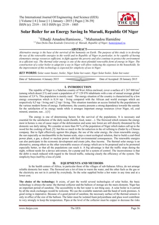 The International Journal Of Engineering And Science (IJES)
|| Volume || 4 || Issue || 1 || January - 2015 || Pages || 36-39||
ISSN (e): 2319 – 1813 ISSN (p): 2319 – 1805
www.theijes.com The IJES Page 36
Solar Boiler for an Energy Saving In Maradi, Republic Of Niger
1,
Elhadji Amadou Hamissou , 2,
Mahamadou Hamidine
1,2,
Dan Dicko Dan Koulodo University of Maradi, Republic of Niger; hamis@mail.ru
-----------------------------------------------------ABSTRACT-----------------------------------------------------
Alternative energy is the base of the survival of the humanity on Earth. The purpose of this study is to develop
the use of the renewable energies in the world and in Republic of Niger in particular, to be capable of having
elementary energy resources sufficient, to fight against the poverty and also continue to protect the environment
in a efficient way. The thermal solar energy is one of the most plentiful renewable form of energy in Niger. The
construction of a solar boiler to adapt for a use in Niger will allow reducing the expenses in the households. So
the improvement of this technology is expected for simplicity of use in Niger.
KEY WORDS: Solar water heater, boiler, Niger Solar hot water, Niger Solar boiler, Solar hot water
---------------------------------------------------------------------------------------------------------------------------------------
Date of Submission: 4 January 2015 Date of Accepted: 20 January 2015
---------------------------------------------------------------------------------------------------------------------------------------
I. INTRODUCTION
The republic of Niger is a Sahelian country of West Africa enclosed, cover a surface of 1 267 000 km2
(among which desert 2/3) and count a population of 17 129 076 inhabitants with a rate of annual average global
increase of 3,9 %. This population is mainly rural. The energy situation of the country is characterized by a low
energy consumption which is 0,14 tep / living compared with the African and world averages which are
respectively 0,5 tep / living and 1,2 tep / living. This situation translates an access limited by the populations to
the various modern forms of energy. Furthermore, the country presents a strong dependence towards the outside
for the satisfaction of its energy needs while it arranges important energy resources (river Niger, oil, coal
mineral, uranium, sun…).[1]
The energy is one of determining factors for the survival of the populations. It is necessary and
essential for the satisfaction of the daily needs (health, food, water…). The firewood which remains the energy
most in homes is one of cause major of the deforestation and some rare forest are still directly threatened by the
domestic use daily taking. We consider at more than 98 % of the population of Niger which makes call up to the
wood for the cooking of food, [2] but this so much to the fat reduction in the oil refining to Zinder by a Chinese
company. But to fight effectively against this plague, the use of the solar energy, the clean renewable energy,
the sun especially as inexhaustible in the human scale, stays a most ecological solution, that to build a coal-fired
power plant, a gas, a diesel or nuclear power with fatal environmental consequences. The renewable energies
can also participate in the economic development and create jobs, thus income. The thermal solar energy is an
alternative, among others as the other renewable sources of energy which are to be proposed and to be promoted
especially better, so that all the populations can reach it. A big advantage is that the traffic stops during the
night, without needs for a device anti-return, for a pump and for a system of control. The inconvenience is that
the debit is much reduced with regard to the forced traffic, reducing clearly the efficiency of the system. The
simplicity buys itself by a loss of yield.
II. EQUIPMENTS AND METHODS
In the health centers of Africa, in particular those of the villages of sub-Saharan Africa, do not arrange
reliable domestic hot water. The firewood sets a lot of time to warm the water, and the other fuels as the gas or
the electricity are not in it carried by everybody. So the solar supplied boiler a hot water in any time and at a
lower cost.
The choice of the technology: It exists, of part the world several technologies of solar boiler, the basic
technology is always the same: the thermal collector and the balloon of storage are the main elements. Niger has
an important period of sunshine. The accessibility to the hot water is not thing easy. A solar boiler in it carried
by all the stock exchanges would be welcome. We use the available materials and the hand of work premises. A
good sizing is imperative. Because of a good period of sunshine, the necessary surface of the thermal sensors is
only in office of the size of the balloon. The latter must be isolated foam polyurethane and glass wool contribute
to very strongly to keep the temperature. Pipes at the level of the collector must be copper to decrease the risks
 