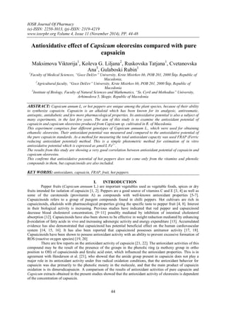 IOSR Journal Of Pharmacy
(e)-ISSN: 2250-3013, (p)-ISSN: 2319-4219
www.iosrphr.org Volume 4, Issue 11 (November 2014), PP. 44-48
44
Antioxidative effect of Capsicum oleoresins compared with pure
capsaicin
Maksimova Viktorija1
, Koleva G. Liljana2
, Ruskovska Tatjana1
, Cvetanovska
Ana3
, Gulaboski Rubin1
1
Faculty of Medical Sciences, “Goce Delčev” University, Krste Misirkov bb, POB 201, 2000 Štip, Republic of
Macedonia,
2
Agricultural faculty, “Goce Delčev” University, Krste Misirkov bb, POB 201, 2000 Štip, Republic of
Macedonia
3
Institute of Biology, Faculty of Natural Sciences and Mathematics, “Ss. Cyril and Methodius” University,
Arhimedova 5, Skopje, Republic of Macedonia
ABSTRACT: Capsicum annum L, or hot peppers are unique among the plant species, because of their ability
to synthesize capsaicin. Capsaicin is an alkaloid which has been known for its analgesic, antireumatic,
antiseptic, antidiabetic and few more pharmacological properties. Its antioxidative potential is also a subject of
many experiments, in the last few years. The aim of this study is to examine the antioxidant potential of
capsaicin and capsicum oleoresins produced from Capsicum sp. cultivated in R. of Macedonia.
This experiment comprises four different genotypes of Capsicum annuum L., which were used for obtaining
ethanolic oleoresins. Their antioxidant potential was measured and compared to the antioxidative potential of
the pure capsaicin standards. As a method for measuring the total antioxidant capacity was used FRAP (Ferric
reducing antioxidant potential) method. This is a simple photometric method for estimation of in vitro
antioxidative potential which is expressed as µmol/L Fe2+
.
The results from this study are showing a very good correlation between antioxidant potential of capsaicin and
capsicum oleoresins.
This confirms that antioxidative potential of hot peppers does not come only from the vitamins and phenolic
compounds in them, but capsaicinoids are also included.
KEY WORDS: antioxidants, capsaicin, FRAP, fruit, hot peppers.
I. INTRODUCTION
Pepper fruits (Capsicum annuum L.) are important vegetables used as vegetable foods, spices or dry
fruits intended for isolation of capsaicin [1, 2]. Peppers are a good source of vitamins C and E [3, 4] as well as
some of the carotenoids (provitamin A) as compounds with well-known antioxidant properties [5-7].
Capsaicinoids refers to a group of pungent compounds found in chilli peppers. Hot cultivars are rich in
capsaicinoids, alkaloids with pharmacological properties giving the specific taste to pepper fruit [4, 8]. Interest
in their biological activity is increasing. Previous studies have indicated that red pepper and capsaicinoid
decrease blood cholesterol concentration, [9−11] possibly mediated by inhibition of intestinal cholesterol
absorption [12]. Capsaicinoids have also been shown to be effective in weight reduction mediated by enhancing
β-oxidation of fatty acids in vivo and increasing adrenergic activity and energy expenditure [13]. Accumulated
evidence has also demonstrated that capsaicinoid has potential beneficial effect on the human cardiovascular
system [14, 15, 16]. It has also been reported that capsaicinoid possesses antitumor activity [17, 18].
Capsaicinoids have been shown to possess antioxidant activity with an ability to prevent excessive formation of
ROS (reactive oxygen species) [19, 20]
There are few reports on the antioxidant activity of capsaicin [21, 22]. The antioxidant activities of this
compound may be the result of the presence of the groups in the phenolic ring (a methoxy group in ortho
position to OH) of capsaicinoids and ferulic acid ester, which influenced the antioxidant properties. This is in
agreement with Henderson et al. [21], who showed that the amide group present in capsaicin does not play a
major role in its antioxidant activity under free radical oxidation conditions, that the antioxidant behavior for
capsaicin was due primarily to the phenolic moiety in the molecule, and that the main product of capsaicin
oxidation is its dimersdicapsaicin. A comparison of the results of antioxidant activities of pure capsaicin and
Capsicum extracts obtained in the present studies showed that the antioxidant activity of oleoresins is dependent
of the concentration of capsaicin.
 