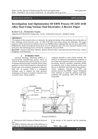 Kishor Lal Int. Journal of Engineering Research and Applications www.ijera.com 
ISSN : 2248-9622, Vol. 4, Issue 11(Version - 6), November 2014, pp.42-45 
www.ijera.com 42 | P a g e 
Investigation And Optimization Of EDM Process Of AISI 4140 
Alloy Steel Using Various Tool Electrodes: A Review Paper 
Kishor Lal , Himanshu Gupta 
(Department Of Mechanical Engineering , Lovely Professional University , Jalandhar, Punjab 
ABSTRACT 
The purpose of this research work is to determine the optimized settings of key machining factors like pulse on 
time, discharge current and duty cycle for AISI 4140 alloy steel using various tool electrodes. The output 
responses will be measured are material removal rate (MRR),surface roughness(SR) and tool wear rate(TWR). 
Mathematical models are proposed for the above are L27 orthogonal array. The micro structural changes in the 
work piece after machining process will also be examined by the use of SEM. 
Keywords - Electrical Discharge Machine, Material Removal Rate, Scanning Electrode Microscope, Surface 
Roughness, Tool Wear Rate. 
I. INTRODUCTION 
Electrical Discharge Machining (EDM) is a 
unconventional manufacturing process based on 
removal of material from a part by means of a series 
of repeated electrical sparks created by electric pulse 
generators at short intervals between a electrode tool 
and the part to be machined immersed in dielectric 
fluid [18]. At present, EDM is a widespread 
technique used in industry for high precision 
machining of all types of conductive materials such 
as metallic alloys, metals, graphite, 
composite materials or some ceramic material. The 
selection of optimized manufacturing conditions is 
one of the most important aspects to consider in the 
die-sinking electrical discharge machining (EDM) 
of conductive steel, as these conditions are the ones 
that are to determine such important characteristics: 
surface roughness, electrode wear (EW) and 
material removal rate (MRR). Taguchi Orthogonal 
Array technique to select the optimum machining 
conditions for machining AISI 4140 alloy steel 
using EDM. 
Principal Of EDM [7] 
A. Mechanism And Evaluation of Material Removal 
Rate - 
The MRR is defined as the ratio of the difference in 
weight of the work piece before and after machining 
to the density of the material and the machining 
time. 
MRR= 푊푖 − 푊푓 
RESEARCH ARTICLE OPEN ACCESS 
 