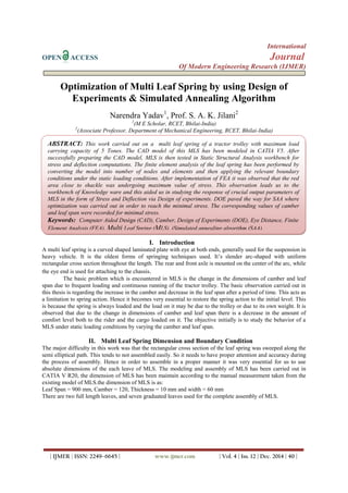 International
OPEN ACCESS Journal
Of Modern Engineering Research (IJMER)
| IJMER | ISSN: 2249–6645 | www.ijmer.com | Vol. 4 | Iss. 12 | Dec. 2014 | 40 |
Optimization of Multi Leaf Spring by using Design of
Experiments & Simulated Annealing Algorithm
Narendra Yadav1
, Prof. S. A. K. Jilani2
1
(M E Scholar, RCET, Bhilai-India)
2
(Associate Professor, Department of Mechanical Engineering, RCET, Bhilai-India)
I. Introduction
A multi leaf spring is a curved shaped laminated plate with eye at both ends, generally used for the suspension in
heavy vehicle. It is the oldest forms of springing techniques used. It’s slender arc-shaped with uniform
rectangular cross section throughout the length. The rear and front axle is mounted on the center of the arc, while
the eye end is used for attaching to the chassis.
The basic problem which is encountered in MLS is the change in the dimensions of camber and leaf
span due to frequent loading and continuous running of the tractor trolley. The basic observation carried out in
this thesis is regarding the increase in the camber and decrease in the leaf span after a period of time. This acts as
a limitation to spring action. Hence it becomes very essential to restore the spring action to the initial level. This
is because the spring is always loaded and the load on it may be due to the trolley or due to its own weight. It is
observed that due to the change in dimensions of camber and leaf span there is a decrease in the amount of
comfort level both to the rider and the cargo loaded on it. The objective initially is to study the behavior of a
MLS under static loading conditions by varying the camber and leaf span.
II. Multi Leaf Spring Dimension and Boundary Condition
The major difficulty in this work was that the rectangular cross section of the leaf spring was sweeped along the
semi elliptical path. This tends to not assembled easily. So it needs to have proper attention and accuracy during
the process of assembly. Hence in order to assemble in a proper manner it was very essential for us to use
absolute dimensions of the each leave of MLS. The modeling and assembly of MLS has been carried out in
CATIA V R20, the dimension of MLS has been maintain according to the manual measurement taken from the
existing model of MLS.the dimension of MLS is as:
Leaf Span = 900 mm, Camber = 120, Thickness = 10 mm and width = 60 mm
There are two full length leaves, and seven graduated leaves used for the complete assembly of MLS.
ABSTRACT: This work carried out on a multi leaf spring of a tractor trolley with maximum load
carrying capacity of 5 Tones. The CAD model of this MLS has been modeled in CATIA V5. After
successfully preparing the CAD model, MLS is then tested in Static Structural Analysis workbench for
stress and deflection computations. The finite element analysis of the leaf spring has been performed by
converting the model into number of nodes and elements and then applying the relevant boundary
conditions under the static loading conditions. After implementation of FEA it was observed that the red
area close to shackle was undergoing maximum value of stress. This observation leads us to the
workbench of Knowledge ware and this aided us in studying the response of crucial output parameters of
MLS in the form of Stress and Deflection via Design of experiments. DOE paved the way for SAA where
optimization was carried out in order to reach the minimal stress. The corresponding values of camber
and leaf span were recorded for minimal stress.
Keywords: Computer Aided Design (CAD), Camber, Design of Experiments (DOE), Eye Distance, Finite
Element Analysis (FEA), Multi Leaf Spring (MLS), (Simulated annealing algorithm (SAA).
 