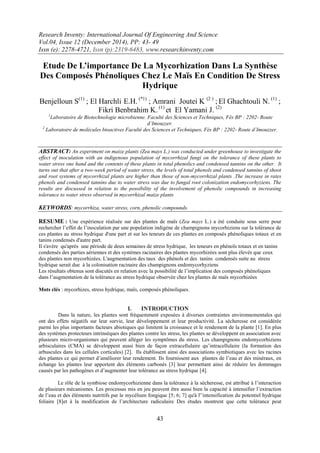 Research Inventy: International Journal Of Engineering And Science
Vol.04, Issue 12 (December 2014), PP: 43- 49
Issn (e): 2278-4721, Issn (p):2319-6483, www.researchinventy.com
43
Etude De L’importance De La Mycorhization Dans La Synthèse
Des Composés Phénoliques Chez Le Maïs En Condition De Stress
Hydrique
Benjelloun S(1)
; El Harchli E.H. (*1)
; Amrani Joutei K (2 )
; El Ghachtouli N. (1)
;
Fikri Benbrahim K. (1)
et El Yamani J. (2)
1
Laboratoire de Biotechnologie microbienne. Faculté des Sciences et Techniques, Fès BP : 2202- Route
d’Imouzzer.
2
Laboratoire de molécules bioactives Faculté des Sciences et Techniques, Fès BP : 2202- Route d’Imouzzer.
ABSTRACT: An experiment on maize plants (Zea mays L.) was conducted under greenhouse to investigate the
effect of inoculation with an indigenous population of mycorrhizal fungi on the tolerance of these plants to
water stress one hand and the contents of these plants in total phenolics and condensed tannins on the other. It
turns out that after a two-week period of water stress, the levels of total phenols and condensed tannins of shoot
and root systems of mycorrhizal plants are higher than those of non-mycorrhizal plants .The increase in rates
phenols and condensed tannins due to water stress was due to fungal root colonization endomycorhyziens. The
results are discussed in relation to the possibility of the involvement of phenolic compounds in increasing
tolerance to water stress observed in mycorrhizal maize plants
KEYWORDS: mycorrhiza, water stress, corn, phenolic compounds.
RESUME : Une expérience réalisée sur des plantes de maïs (Zea mays L.) a été conduite sous serre pour
rechercher l’effet de l’inoculation par une population indigène de champignons mycorhiziens sur la tolérance de
ces plantes au stress hydrique d'une part et sur les teneurs de ces plantes en composés phénoliques totaux et en
tanins condensés d'autre part.
Il s'avère qu'après une période de deux semaines de stress hydrique, les teneurs en phénols totaux et en tanins
condensés des parties aériennes et des systèmes racinaires des plantes mycorhizées sont plus élevés que ceux
des plantes non mycorhizées. L'augmentation des taux des phénols et des tanins condensés suite au stress
hydrique serait due à la colonisation racinaire des champignons endomycorhyziens
Les résultats obtenus sont discutés en relation avec la possibilité de l’implication des composés phénoliques
dans l’augmentation de la tolérance au stress hydrique observée chez les plantes de maïs mycorhizées
Mots clés : mycorhizes, stress hydrique, maïs, composés phénoliques.
I. INTRODUCTION
Dans la nature, les plantes sont fréquemment exposées à diverses contraintes environnementales qui
ont des effets négatifs sur leur survie, leur développement et leur productivité. La sécheresse est considérée
parmi les plus importants facteurs abiotiques qui limitent la croissance et le rendement de la plante [1]. En plus
des systèmes protecteurs intrinsèques des plantes contre les stress, les plantes se développent en association avec
plusieurs micro-organismes qui peuvent alléger les symptômes du stress. Les champignons endomycorhiziens
arbisculaires (CMA) se développent aussi bien de façon extracellulaire qu’intracellulaire (la formation des
arbuscules dans les cellules corticales) [2]. Ils établissent ainsi des associations symbiotiques avec les racines
des plantes ce qui permet d’améliorer leur rendement. Ils fournissent aux plantes de l’eau et des minéraux, en
échange les plantes leur apportent des éléments carbonés [3] leur permettant ainsi de réduire les dommages
causés par les pathogènes et d’augmenter leur tolérance au stress hydrique [4].
Le rôle de la symbiose endomycorhizienne dans la tolérance à la sécheresse, est attribué à l’interaction
de plusieurs mécanismes. Les processus mis en jeu peuvent être aussi bien la capacité à intensifier l’extraction
de l’eau et des éléments nutritifs par le mycélium fongique [5; 6; 7] qu'à l'’intensification du potentiel hydrique
foliaire [8]et à la modification de l’architecture radiculaire Des études montrent que cette tolérance peut
 