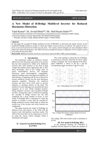 Vipul Kumar Int. Journal of Engineering Research and Applications www.ijera.com
ISSN : 2248-9622, Vol. 4, Issue 11( Part 5), December 2014, pp.30-35
www.ijera.com 30 | P a g e
A New Model of H-Bridge Multilevel Inverter for Reduced
Harmonics Distortion
Vipul Kumar*, Dr. Arvind Mittal**, Mr. Abid Husain Saifee***
*Assistant Professor and Head of EE Department, Uttaranchal University, Dehradun-248001 (India),
**Associate Professor, Energy Department, NIT-Bhopal-462051(India),
***
Principal, All Saint College, Bhopal-462003 (India) +919826740386,
Abstract
In this paper the cascaded H Bridge multilevel inverter (CHB-MLI) is discussed and mainly focuses on the
modified H-Bridge multilevel inverter in which the number of power devices is reduced. The analysis of five-
level, seven-level and nine-level MLI are also done. The various control strategies are also introduced which
effectively reduce the harmonics. The THD of five-level multilevel inverter is reduced to 16.91% which is much
lower than the nine-level MLI.
Keywords: Multilevel inverter, five-level, seven-level, nine-level MLI, THD, control strategies.
I. Introduction
The preliminary studies on multilevel inverter
(MLI) have been discussed using three level inverter
that has been proposed by Nabae [15]. Multilevel
inverters have more attention in the field of high
voltage and medium power applications due to their
many advantages, such as low voltage stress on
power semiconductor devices, low harmonic
distortions, good electromagnetic compatibility,
reduced switching losses and improved reliability on
fault tolerance. Comparing with the two or three level
inverter multilevel inverter has the more harmonics
reduction capability. Therefore, the multilevel
inverters also have lower dv/dt ratios to prevent
induction or discharge failures on the loads. The
multilevel inverter topologies are classified into three
categories up to now: Diode Clamped inverters,
Flying Capacitor inverters, and Cascaded H Bridge
inverters. Among three types of multi-level topology
the cascaded H Bridge inverter has the least
component for a given number of levels. A new
model of H-Bridge MLI is introduced in which the
number of switches is lower than the cascaded H-
Bridge multilevel inverter which helps to reduce the
overall cost of the inverter and circuit become less
complicated.
This paper presents the model of H-Bridge for
different levels and analysis of the THD with the
resistive load with hardware waveform results. The
THD of five-level MLI can be reduced up to 16.91%
by using the various control strategies which is
introduced in this paper.
II. General Cascaded H-Bridge Five-
level MLI
This is the topology in which the two H-Bridges
is connected in series by which the five-level output
voltage is obtained. The circuit diagram of the three-
phase CHB-MLI is shown in the fig 1 and the
corresponding output waveform is shown in fig 2.
Vdc
M1
M3 M4
M2
Vdc
M3'
M2'
Vdc
M5
M7 M8
M6
Vdc
M6'
Vdc
M9
Vdc
M10
M11
M12
M12'
M10'
M11'
M9'
M8'M7'
M5'
M4'
M1'
Va Vb Vc
Fig.1 Three-phase five-level CHB-MLI
Fig. 2 Output Waveform of three-phase five-level
CHB-MLI
The voltage THD with resistive load is calculated as
0.3192.
III. New model of H-Bridge MLI
In this proposed topology the CHB-MLI is
modified with the objective to reduce the numbers of
RESEARCH ARTICLE OPEN ACCESS
 