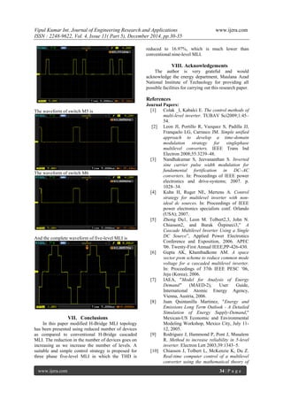Vipul Kumar Int. Journal of Engineering Research and Applications www.ijera.com
ISSN : 2248-9622, Vol. 4, Issue 11( Part 5), December 2014, pp.30-35
www.ijera.com 34 | P a g e
The waveform of switch M5 is
The waveform of switch M6
And the complete waveform of five-level MLI is
VII. Conclusions
In this paper modified H-Bridge MLI topology
has been presented using reduced number of devices
as compared to conventional H-Bridge cascaded
MLI. The reduction in the number of devices goes on
increasing as we increase the number of levels. A
suitable and simple control strategy is proposed for
three phase five-level MLI in which the THD is
reduced to 16.97%, which is much lower than
conventional nine-level MLI.
VIII. Acknowledgements
The author is very grateful and would
acknowledge the energy department, Maulana Azad
National Institute of Technology for providing all
possible facilities for carrying out this research paper.
References
Journal Papers:
[1] Colak _I, Kabalci E. The control methods of
multi-level inverter. TUBAV Sci2009;1:45–
54.
[2] Leon JI, Portillo R, Vazquez S, Padilla JJ,
Franquelo LG, Carrasco JM. Simple unified
approach to develop a time-domain
modulation strategy for singlephase
multilevel converters. IEEE Trans Ind
Electron 2008;55:3239–48.
[3] Nandhakumar S, Jeevananthan S. Inverted
sine carrier pulse width modulation for
fundamental fortification in DC–AC
converters. In: Proceedings of IEEE power
electronics and drive-systems; 2007. p.
1028–34.
[4] Kuhn H, Ruger NE, Mertens A. Control
strategy for multilevel inverter with non-
ideal dc sources. In: Proceedings of IEEE
power electronics specialists conf. Orlando
(USA); 2007.
[5] Zhong Du1, Leon M. Tolbert2,3, John N.
Chiasson2, and Burak Özpineci3,” A
Cascade Multilevel Inverter Using a Single
DC Source”, Applied Power Electronics
Conference and Exposition, 2006. APEC
'06. Twenty-First Annual IEEE,PP-426-430.
[6] Gupta AK, Khambadkone AM. A space
vector pwm scheme to reduce common mode
voltage for a cascaded multilevel inverter.
In: Proceedings of 37th IEEE PESC „06,
Jeju (Korea); 2006.
[7] IAEA, "Model for Analysis of Energy
Demand" (MAED-2), User Guide,
International Atomic Energy Agency,
Vienna, Austria, 2006.
[8] Juan Quintanilla Martinez, "Energy and
Emissions Long Term Outlook - A Detailed
Simulation of Energy Supply-Demand,"
Mexican-US Economic and Environmental
Modeling Workshop, Mexico City, July 11-
12, 2005.
[9] Rodriguez J, Hammond P, Pont J, Musalem
R. Method to increase reliability in 5-level
inverter. Electron Lett 2003;39:1343–5.
[10] Chiasson J, Tolbert L, McKenzie K, Du Z.
Real-time computer control of a multilevel
converter using the mathematical theory of
 