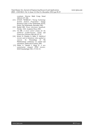 Vipul Kumar Int. Journal of Engineering Research and Applications www.ijera.com
ISSN : 2248-9622, Vol. 4, Issue 11( Part 5), December 2014, pp.30-35
www.ijera.com 35 | P a g e
resultants. Elsevier Math Comp Simul
2003;63:197–208.
[11] ETSAP, "MARKAL", “Energy Technology
Systems Analysis Programme,” Energy
Research Centre of the Netherlands (ECN),
Petten, The Netherlands, December 2001.
[12] Rashid MH. Power electronics handbook.
Florida, USA: Academic Press; 2001.
[13] Lin BR. A novel control scheme for the
multilevel rectifier/inverter. Taylor and
Francis Int J Electron 2001;88:225–47.
[14] Kincic S, Chandra A, Babic S. Multilevel
inverter and its limitations when applied as
statcom. In: Proceedings of 9th
Mediterranean conference on control and
automation, Dubrovnik (Croatia); 2001.
[15] Nabae A, Takashi I, Akagi H. A new
neutral-point clamped PWM inverter.
IEEETransIndAppl 1981; 17:518–23.
 