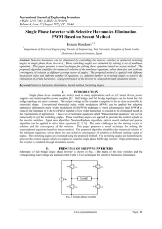 International Journal of Engineering Inventions
e-ISSN: 2278-7461, p-ISSN: 2319-6491
Volume 4, Issue 12 [August 2015] PP: 38-44
www.ijeijournal.com Page | 38
Single Phase Inverter with Selective Harmonics Elimination
PWM Based on Secant Method
Essam Hendawi1, 2
1
Department of Electrical Engineering, Faculty of Engineering, Taif University, Kingdom of Saudi Arabia
2
Electronics Research Institute, Egypt
Abstract: Selective harmonics can be eliminated by controlling the inverter switches at optimized switching
angles in single phase dc-ac inverters. These switching angles are estimated by solving a set of nonlinear
equations. This paper presents a novel technique for solving these equations based on secant method. The
proposed algorithm simplifies the numerical solution of the nonlinear equations, solves them fast and achieves
convergence of solution at different starting vector of angles. The proposed method is applied with different
modulation index and different number of equations, i.e. different number of switching angles to achieve the
elimination of certain harmonics. High performance of the inverter is validated through simulation results.
Keywords:Selective harmonics elimination, Secant method, Switching angles.
I. INTRODUCTION
Single phase dc-ac inverters are widely used in many applications such as AC motor drives, power
supplies and uninterruptible power supplies [1]. Half bridge and full bridge topologies can be found but full
bridge topology are more common. The output voltage of the inverter is required to be as close as possible to
sinusoidal shape. Conventional sinusoidal pulse width modulation SPWM can be applied but selective
harmonics elimination pulse width modulation (SHEPWM) technique is more advantageous than SPWM as
listed in the literature [1-5].In SHEPWM, number of low order harmonics is selected to be eliminated based on
the requirements of application. Then a set of nonlinear equations called “transcendental equations” are solved
numerically to get the switching angles. These switching angles are applied to generate the control signals of
the inverter switches. Equal area algorithm, Newton-Raphson algorithm, pattern search method and genetic
algorithm can be applied to solve these equations [2, 3, 6]. The main challenges are the starting vector of
solution and the convergence of the solution. This paper proposes a novel technique for solving the
transcendental equations based on secant method. The proposed algorithm simplifies the numerical solution of
the nonlinear equations, solves them fast and achieves convergence of solution at different starting vector of
angles. The switching angles are estimated using the proposed method. The switching angles are thenutilized to
generate the control signals which are applied to unipolar single phase full bridge inverter. High performance of
the inverter is validated through simulation results.
II. PRINCIPLE OF SHEPWM INVERTERS
Schematic of full bridge single phase inverter is shown in Fig. 1.The states of the four switches and the
corresponding load voltage are summarizedin Table 1.Two techniques for selective harmonics elimination
Fig. 1 Single phase inverter
 