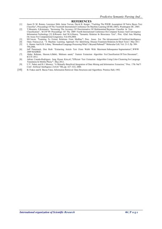 Predictive Semantic Parsing And…
International organization of Scientific Research 46 | P a g e
REFERENCES
[1] Jason D. M. Rennie, Lawrence Shih, Jaime Teevan, David R. Karger ,“Tackling The POOR Assumption Of Naïve Bayes Text
Classifier”, Proceedings Of The Twentieth International Conference On Machine Learning (ICML-2003), Washington DC, 2003.
[2] T.Mouratis, S.Kotsiantis, “Increasing The Accuracy Of Discriminative Of Multinominal Bayesian Classifier In Text
Classification”, ICCIT‟09 Proceedings Of The 2009 Fourth International Conference On Computer Science And Convergence
Information Technology. [3] B.Rosario And M.A.Hearst, ”Semantic Relation In Bioscience Text”, Proc. 42nd Ann. Meeting
On Assoc For Computational Linguistics, Vol.430,2004.
[3] M.Craven, ”Learning To Extract Relations From Medline”, Proc. Assoc. For The Advancement Of Artificial Intelligence.
[4] Oana Frunza.et.al, “A Machine Learning Approach For Identifying Disease-Treatment Relations In Short Texts”, May 2011
[5] L. Hunter And K.B. Cohen, “Biomedical Language Processing:What‟s Beyond Pubmed?” Molecular Cell, Vol. 21-5, Pp. 589-
594,2006.
[6] Jeff Pasternack, Don Roth “Extracting Article Text From Webb With Maximum Subsequence Segmentation”, WWW
2009 MADRID.
[7] Abdur Rehman, Haroon.A.Babri, Mehreen saeed,” Feature Extraction Algorithm For Classification Of Text Document”,
ICCIT 2012.
[8] Adrian Canedo-Rodriguez, Jung Hyoun Kim,etl.,”Efficient Text Extraction Aalgorithm Using Color Clustering For Language
Translation In Mobile Phone” , May 2012.
[9] U.Y. Nahm and R.J. Mooney, “A Mutually Beneficial Integration of Data Mining and Information Extraction,” Proc. 17th Nat‟l
Conf. Artificial Intelligence (AAAI ‟00), pp. 627- 632, 2000.
[10] B. Frakes and R. Baeza-Yates, Information Retrieval: Data Structures and Algorithms. Prentice Hall, 1992.
 