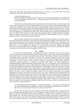 Dicing With Class, Race And Gender…
www.ijhssi.org 42 | Page
agreed that a blue-eyed, yellow-haired, pink-skinned doll is a treasure to every girls child. She almost
ritualistically destroys the white dolls that she receives for Christmas.
“I destroyed white baby dolls.
But the dismembering of dolls was not the true horror. The truly horrifying thing was the transference
of the same impulses to little white girls. … What made people look at them and say, “Awwwww,” but
not for me? (BE 22)
Claudia herself confuses between illusion and reality when she does violence to real white girls who
seems to her, the imitations of the doll. Claudia ultimately comes to terms with her demystified knowledge and
continues the struggle for her existence. She learns to worship Shirley Temple knowing that the change was
mere adjustment without improvement. But for Pecola nothing could brace against classism and racism – neither
parental care nor her self-understanding. Pecola finds temporary respite with three prostitutes namely Poland,
China and Maginot Line. Though they are called „nasty‟ in the community, they succeed in giving maternal care
and love to Pecola which even her own mother fails to give and stands superior to Pauline in their moral heights.
They are similar to that of McTeers in this regard. They both live on the principle that life is a matter of
adaptation and survival rather than resignation and death.
Like the African wilderness that continuously encroach the human settlements, the window shops of
the world‟s richest nation that prides in its beauty and wealth smothered the saplings of the black culture. Thus
Pecola‟s baby withered as everyone wished. Community aspires that there should be a law to punish when two
ugly people make something more ugly. But it is Claudia alone who felt “a need for someone to want the black
baby to live – just to counteract the universal love of white baby dolls, Shirley Temples and Maureen
Peals.”(BE 190) Certainly Morrison uses Claudia as an oppositional voice in this novel and makes her identify
the injustice at work and elicit some understanding for Pecola‟s cause.
IV. RACE
In the words of Wilfred Samuels, “the poignancy of Pecola‟s victimization arises not only from the
racism but also from the intraracial conflicts related to colour, firmly rooted in white racist myths subscribed to
by the white culture.” Unconsciously the black person distrusts what is black in himself / herself and desires
what belongs to the white person. The Bluest Eye deals in this unconscious desire and shows, in a manner
reminiscent of Fanon‟s Black skin, White masks, how under severe white cultural imposition the black person
can undergo, in Fanon‟s words, „a kind of scission, a fracture of consciousness.‟ Black culture, helplessly
isolated by economic deprivation, is infringed by dominant white culture. This cultural hegemony on
uneducated helpless human beings naturally creates identity crisis. The crisis degrades to such an abysmal point
that they doubt whether they are alive or dead. Morrison‟s characters Pecola, Cholly, Sethe, Son are only a few
to name. These represent the extremity of cultural bankruptcy. The Breedloves lived in a house which is nothing
but a shabby abandoned storefront. They virtually share a common bedroom and Pecola witnesses her parents
fighting “each other with a darkly brutal formalism that is paralleled only by their love making.”(BE 43) Pecola
being a girl prays to God to make her disappear whereas her twin brother Sammy takes every possible
opportunity to run away from home not once but twenty seven times. Whenever Pecola‟s parents fight, she
thinks that if she had blue eyes her parents would do lovely things for her. She consoles herself with buying and
eating her favourite candy with Mary Jane‟s picture on the wrapper. Even there she experiences apathy in the
eyes of the shopkeeper. The neglect and despisement of shopkeeper is not because she is ugly but because she is
poor. For a fifty-two-year-old white immigrant storekeeper whose mind is „honed on the doe-eyed Virgin
Mary,‟ the sight of a poor black girl is nothing but disgust. When Pecola looks at him for a candy she sees not
only vacuum in his eyes but much more.
“The total absence of human recognition – the glazed separateness. … She has seen it lurking in the
eyes of all white people. But her blackness is static and dread. And it is the blackness that accounts for,
that creates, the vacuum edged with distaste in white eyes.”(BE 48-49)
She knew that the distaste is for her, her blackness and feels the inexplicable shame. She expresses her
anger by meekly eating the candy. For her, “to eat the candy is somehow to eat the eyes, eat Mary Jane, love
Mary Jane, be Mary Jane.”(BE 50) This symbolic cannibalism is a sign of Pecola‟s instability. Jacqueline de
Weever rightly says, „The desire for blue eyes is part of the inverted quality of her world; in wanting blue eyes
Pecola wants, in fact, to be white.”The episodes of Maureen Peal and Geraldine reinforce Pecola‟s sense that
she is ugly. Claudia describes the new girl in school named Maureen Peal as the disrupter of seasons. She was
 