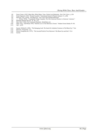 Dicing With Class, Race And Gender…
www.ijhssi.org 46 | Page
[4]. Fanon, Frantz. (1967). Black Skin, White Masks. Trans. Charles Lam Markmann, New York :Grove. p 194
[5]. Freud, Sigmund. (1932). “Female Sexuality.” International Journal of Psycho-Analysis 13. p 286.
[6]. Morrison, Toni. (1970)a. The Bluest Eye. New York: Holt, Rinehart &Winston.
[7]. ---. (Winter 1989)b. “Unspeakable Things Unspoken: The Afro-American Presence in American Literature.”
[8]. Michigan Quarterly Review 28. Pp. 1-34
[9]. Marx, Karl. (1964). The Communist Manifesto. eBookEden.com
[10]. Otten, Terry. (Fall/Winter 1993). “Horrific Love in Toni Morrison‟s Fiction.” Modern Fiction Studies 39. N0.
[11]. 3&4. p 659.
[12]. Sameul, Wilfred D. (1990). “The Damaging Look: The Search for Authentic Existence in The Bluest Eye.” Toni
[13]. Morrison. Twayne Pb. p 13
[14]. Weever, Jacqueline De. (1979). “The Inverted World of Toni Morrison‟s The Bluest Eye and Sula”. CLA
[15]. Journal.
 