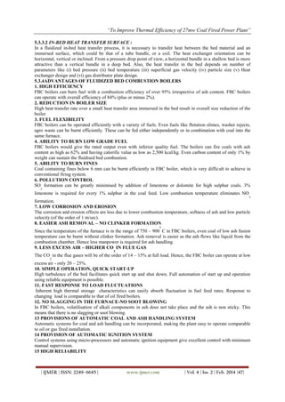 “To Improve Thermal Efficiency of 27mw Coal Fired Power Plant”
| IJMER | ISSN: 2249–6645 | www.ijmer.com | Vol. 4 | Iss. 2 | Feb. 2014 |47|
5.3.3.2 IN-BED HEAT TRANSFER SURFACE :
In a fluidized in-bed heat transfer process, it is necessary to transfer heat between the bed material and an
immersed surface, which could be that of a tube bundle, or a coil. The heat exchanger orientation can be
horizontal, vertical or inclined. From a pressure drop point of view, a horizontal bundle in a shallow bed is more
attractive than a vertical bundle in a deep bed. Also, the heat transfer in the bed depends on number of
parameters like (i) bed pressure (ii) bed temperature (iii) superficial gas velocity (iv) particle size (v) Heat
exchanger design and (vi) gas distributor plate design.
5.3.4ADVANTAGES OF FLUIDIZED BED COMBUSTION BOILERS
1. HIGH EFFICIENCY
FBC boilers can burn fuel with a combustion efficiency of over 95% irrespective of ash content. FBC boilers
can operate with overall efficiency of 84% (plus or minus 2%).
2. REDUCTION IN BOILER SIZE
High heat transfer rate over a small heat transfer area immersed in the bed result in overall size reduction of the
boiler.
3. FUEL FLEXIBILITY
FBC boilers can be operated efficiently with a variety of fuels. Even fuels like flotation slimes, washer rejects,
agro waste can be burnt efficiently. These can be fed either independently or in combination with coal into the
same furnace.
4. ABILITY TO BURN LOW GRADE FUEL
FBC boilers would give the rated output even with inferior quality fuel. The boilers can fire coals with ash
content as high as 62% and having calorific value as low as 2,500 kcal/kg. Even carbon content of only 1% by
weight can sustain the fluidised bed combustion.
5. ABILITY TO BURN FINES
Coal containing fines below 6 mm can be burnt efficiently in FBC boiler, which is very difficult to achieve in
conventional firing system.
6. POLLUTION CONTROL
SO
2
formation can be greatly minimised by addition of limestone or dolomite for high sulphur coals. 3%
limestone is required for every 1% sulphur in the coal feed. Low combustion temperature eliminates NO
x
formation.
7. LOW CORROSION AND EROSION
The corrosion and erosion effects are less due to lower combustion temperature, softness of ash and low particle
velocity (of the order of 1 m/sec).
8. EASIER ASH REMOVAL – NO CLINKER FORMATION
Since the temperature of the furnace is in the range of 750 – 900
o
C in FBC boilers, even coal of low ash fusion
temperature can be burnt without clinker formation. Ash removal is easier as the ash flows like liquid from the
combustion chamber. Hence less manpower is required for ash handling.
9. LESS EXCESS AIR – HIGHER CO
2
IN FLUE GAS
The CO
2
in the flue gases will be of the order of 14 – 15% at full load. Hence, the FBC boiler can operate at low
excess air - only 20 – 25%.
10. SIMPLE OPERATION, QUICK START-UP
High turbulence of the bed facilitates quick start up and shut down. Full automation of start up and operation
using reliable equipment is possible.
11. FAST RESPONSE TO LOAD FLUCTUATIONS
Inherent high thermal storage characteristics can easily absorb fluctuation in fuel feed rates. Response to
changing load is comparable to that of oil fired boilers.
12. NO SLAGGING IN THE FURNACE-NO SOOT BLOWING
In FBC boilers, volatilisation of alkali components in ash does not take place and the ash is non sticky. This
means that there is no slagging or soot blowing.
13 PROVISIONS OF AUTOMATIC COAL AND ASH HANDLING SYSTEM
Automatic systems for coal and ash handling can be incorporated, making the plant easy to operate comparable
to oil or gas fired installation.
14 PROVISION OF AUTOMATIC IGNITION SYSTEM
Control systems using micro-processors and automatic ignition equipment give excellent control with minimum
manual supervision.
15 HIGH RELIABILITY
 