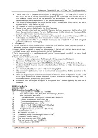 “To Improve Thermal Efficiency of 27mw Coal Fired Power Plant”
| IJMER | ISSN: 2249–6645 | www.ijmer.com | Vol. 4 | Iss. 2 | Feb. 2014 |51|
 Return bends shall be cold bent or manufactured by a forging process. Cold bends shall be assumed to
have a 30% thin out or less for code calculation purposes; hot forged bends shall have no thin out of
wall thickness. Headers shall be SA 106 B material, Sch. 80 minimum. Vent, drain, and safety relief
valve connections shall be a minimum of ¾‖ npt and shall include a plug.
 The method of tube-to-header attachment shall be welded. Compression fittings, as they are not an
accepted Section I joint, shall not be used.
 All coils shall be completely drainable by gravity.
 Method of tube supports shall allow for free flow of hot gases
around the welds, return bends and manifolds. The outlet feedwater temperatures shall be at least 30°F
below the saturation temperature. The tubes shall be arranged for tube internal acid cleaning, and tube
external soot blowing (for fuels other than natural gas).
 For fuels other than natural gas, the economizer shall be provided with a soot blower lane, soot blower
wall box (es), and distal bearings. Soot blowers shall be installed transverse to the tubes.
 A gas tight inner seal welded 10 Ga. steel shall be insulated and covered with 30 Ga. thick corrugated,
galvanized, carbon steel metal lagging.
 Finned tubes:
1. The tube pitch shall be square to ensure ease in cleaning for fuels other than natural gas or the equivalent in
which case triangular (staggered) tube pitch is allowable.
2. Fin pitch shall be: 6 fins/inch for natural gas, 4 fins/inch for #2 ,fuel oil, and 3 fins/inch for #6 fuel oil. For
solid fuels such as coal or wood, a maximum of 2 fins/inch shall be used.
3. The fin attachment shall be by high frequency weld process. Tension wrapped, embedded, or brazed finned
tubes are not acceptable.
4. The fin material shall be carbon steel.
 All exterior surfaces not galvanized shall be painted with high temperature black paint.
 Economizer shall be protected to prevent damage during shipping.
 Maximum allowable pressure drops will be 15 PSIG for the feedwater and 1.5‖ W. C. for the flue gas.
 Insulation shall be 8 lb density mineral wool and of sufficient thickness to yield a skin temperature no
greater than 140°F.
 As a minimum, 10% of the tube to tube welds will be radiographed.
 The economizer’s performance, while in a commercially clean condition, shall be guaranteed by the
manufacturer.
 Three sets of operating and instruction manuals shall be furnished at time of shipment to include: ASME
Code Report; material test reports; nameplate facsimile; economizer assembly drawings; other as
required by customer or engineering specifications.
 Economizer shall be designed to operate at 100 percent load without bypassing any flue gas or
feedwater.
TECHNICAL DATA
OBSERVATION
27MW Coal Fired Tharmal Power Plant
(1) Capacity of boiler = 65 TPH X 2 = 130 TPH
(2) Type of Boiler = Coal Fired, Semi door, Natural draught, Balanced
draft, Single drum, Water Tube
(3) Type of Combustion = Atmospheric Fluidized Bed Combustion
(4) Pressure of superheated steam = 86.4 Bar
(5) Temperature of superheated steam = 5050
C
(6) Temperature of feed water = 1880
C
(7) G.C.V. of Coal = 16568.64 KJ /Kg (3960Kcal/kg)
(8) N.C.V. of Coal = 15878.28 KJ/Kg
(9) Gas plenum Pressure At furnace = - 1.8 mm WC
(10) Oxygen level = 4.8%
(11) Ash content in coal = 45-52%
(12) Temperature of Flue Gases leaving in chimney = 138 0
C
(13) Temperature of Boiler house = 320
C
(14) Total steam generated (ms)=103416 Kg/Hr
(15) Total coal consumption (mf)= 20082 Kg/Hr
(16) Output of station = 24.33 MW
 