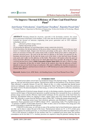 International
OPEN ACCESS Journal
Of Modern Engineering Research (IJMER)
| IJMER | ISSN: 2249–6645 | www.ijmer.com | Vol. 4 | Iss. 2 | Feb. 2014 |35|
“To Improve Thermal Efficiency of 27mw Coal Fired Power
Plant”
Amit Kumar Vishwakarma1
, Gopal Kumar Choudhary2
, Rajendra Prasad Sahu3
1,2,3
Assistant Professor, Department of Mechanical Engineering, Technocrats Institute of Technology, Bhopal,
M.P 462021
I. INTRODUCTION
Thermal power plants convert heat (via mechanical energy) into electrical energy. The most important
types are coal, gas and nuclear power stations. Thermal power plants are the backbone of our electricity system.
Their efficiency is typically between 30 and 50%. Based on this, it is often concluded that thermal power
stations are inadequate, waste energy, and need to be replaced by ’better’ facilities. To evaluate this conclusion,
one needs to look at the physical properties of heat energy, as well as at the fine-print in efficiency calculations,
defined by man.
Rapid growth of electrical energy demand, not only in developing countries, discussions on fossil fuel
reserves and the impact of thermal power generation on global warming, have increased the focus on alternative
primary energy sources and the efficiency improvement techniques for the conversion of the fossil fuels into
electricity. Development efforts are ongoing to reduce, capture and/or store CO2 emitted from burning fossil
fuels. The following is a quote from the McKinsey report of May 2007 ―Curbing the energy demand growth‖.
QUOTE Reducing current losses from electricity generation and distribution is another substantial
opportunity. Power generation used 155 QBTUs (Quad =1015) – representing a hefty 37% of global energy use
– to generate 57 QBTUs of deliverable electricity in 2003. In short, close to two-thirds of the energy put to the
process is lost before it reaches the final end user.
UNQUOTE In this essay, we will look at some of the auxiliary load in fossil-fueled power stations and
see what can be done to reduce this part of the losses. Thermal power stations use 3% to 10 % of their gross
generation capacity for auxiliary processes. A conventional coal-fired thermal power plant uses slightly more (5
– 10%) of the electricity it produces for the auxiliary load. For a combined-cycle power plant, the auxiliary
consumption can be less than 3.5 %. Auxiliary processes are required to keep the generator running; they are,
ABSTRACT: Booming demand for electricity, especially in the developing countries, has raised
power generation technologies in the headlines. At the same time the discussion about causes of global
warming has focused on emissions originating from power generation and on CO2 reduction
technologies such as:
(1) Alternative primary energy sources,
(2) Capture and storage of CO2,
(3) Increasing the efficiency of converting primary energy content into electricity.
In the dissertation, the thermal efficiency of the power plant is improved when Control of furnace draft
(nearer to balanced draft). Oxygen level decreases percentage of flue gases. Above this level heat
losses are increases & below this carbon mono-oxide is formed. Steam power plant is using fuel to
generate electrical power. The used of the fuel must be efficient so the boiler can generate for the
maximum electrical power. By the time the steam cycle in the boiler, it also had heat losses through
some parts and it effect on the efficiency of the boiler. This project will analyze about the parts of
losses and boiler efficiency. to find excess air which effect heat losses in boiler. By using the 27 MW
coal fired thermal power plant of Birla Corporation Limited, Satna (M.P.) the data is collect by using
types of Combustion & heat flow in boiler. Result of the analysis show that the efficiency of boiler
depends on mass of coal burnt & type of combustion .This study is fulfilling the objective of analysis to
find the boiler efficiency and heat losses in boiler for 27 MW thermal power plant of Birla Corporation
Limited, Satna (M.P.)
Keywords: Rankine Cycle, AFBC Boiler, Ash Handling System, Coal Fired Thermal Power Plant
 