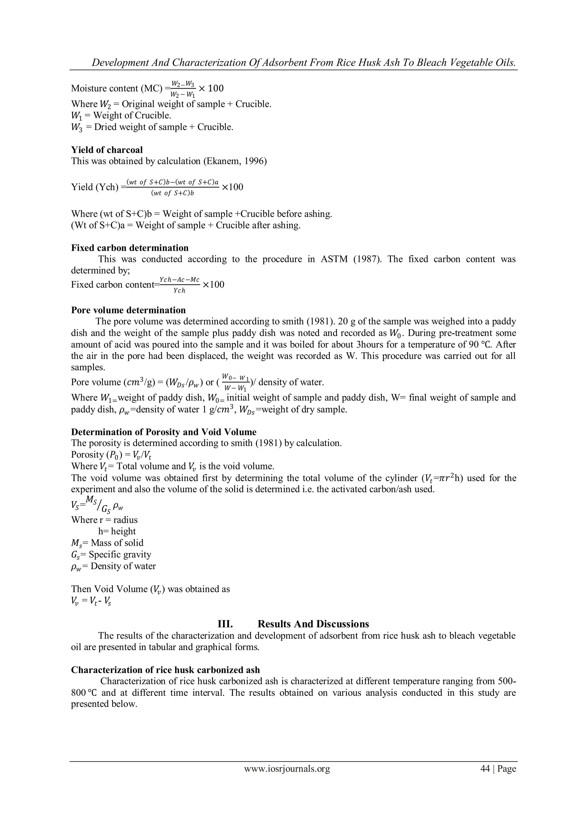 Development And Characterization Of Adsorbent From Rice Husk Ash To Bleach Vegetable Oils.
www.iosrjournals.org 44 | Page
Moisture content (MC) =
𝑊2− 𝑊3
𝑊2 − 𝑊1
× 100
Where 𝑊2 = Original weight of sample + Crucible.
𝑊1 = Weight of Crucible.
𝑊3 = Dried weight of sample + Crucible.
Yield of charcoal
This was obtained by calculation (Ekanem, 1996)
Yield (Ych) =
𝑤𝑡 𝑜𝑓 𝑆+𝐶 𝑏− 𝑤𝑡 𝑜𝑓 𝑆+𝐶 𝑎
𝑤𝑡 𝑜𝑓 𝑆+𝐶 𝑏
×100
Where (wt of S+C)b = Weight of sample +Crucible before ashing.
(Wt of S+C)a = Weight of sample + Crucible after ashing.
Fixed carbon determination
This was conducted according to the procedure in ASTM (1987). The fixed carbon content was
determined by;
Fixed carbon content=
𝑌𝑐ℎ−𝐴𝑐−𝑀𝑐
𝑌𝑐ℎ
×100
Pore volume determination
The pore volume was determined according to smith (1981). 20 g of the sample was weighed into a paddy
dish and the weight of the sample plus paddy dish was noted and recorded as 𝑊0. During pre-treatment some
amount of acid was poured into the sample and it was boiled for about 3hours for a temperature of 90 ℃. After
the air in the pore had been displaced, the weight was recorded as W. This procedure was carried out for all
samples.
Pore volume (𝑐𝑚3
/g) = (𝑊𝐷𝑠 /𝜌 𝑤 ) or (
𝑊0− 𝑊1
𝑊− 𝑊1
)/ density of water.
Where 𝑊1=weight of paddy dish, 𝑊0= initial weight of sample and paddy dish, W= final weight of sample and
paddy dish, 𝜌 𝑤 =density of water 1 g/𝑐𝑚3
, 𝑊𝐷𝑠 =weight of dry sample.
Determination of Porosity and Void Volume
The porosity is determined according to smith (1981) by calculation.
Porosity (𝑃0) = 𝑉𝑣/𝑉𝑡
Where 𝑉𝑡 = Total volume and 𝑉𝑣 is the void volume.
The void volume was obtained first by determining the total volume of the cylinder (𝑉𝑡 =𝜋𝑟2
h) used for the
experiment and also the volume of the solid is determined i.e. the activated carbon/ash used.
𝑉𝑆=
𝑀𝑆
𝐺𝑆
𝜌 𝑤
Where r = radius
h= height
𝑀𝑠= Mass of solid
𝐺𝑠= Specific gravity
𝜌 𝑤 = Density of water
Then Void Volume (𝑉𝑣) was obtained as
𝑉𝑣 = 𝑉𝑡 - 𝑉𝑠
III. Results And Discussions
The results of the characterization and development of adsorbent from rice husk ash to bleach vegetable
oil are presented in tabular and graphical forms.
Characterization of rice husk carbonized ash
Characterization of rice husk carbonized ash is characterized at different temperature ranging from 500-
800 ℃ and at different time interval. The results obtained on various analysis conducted in this study are
presented below.
 