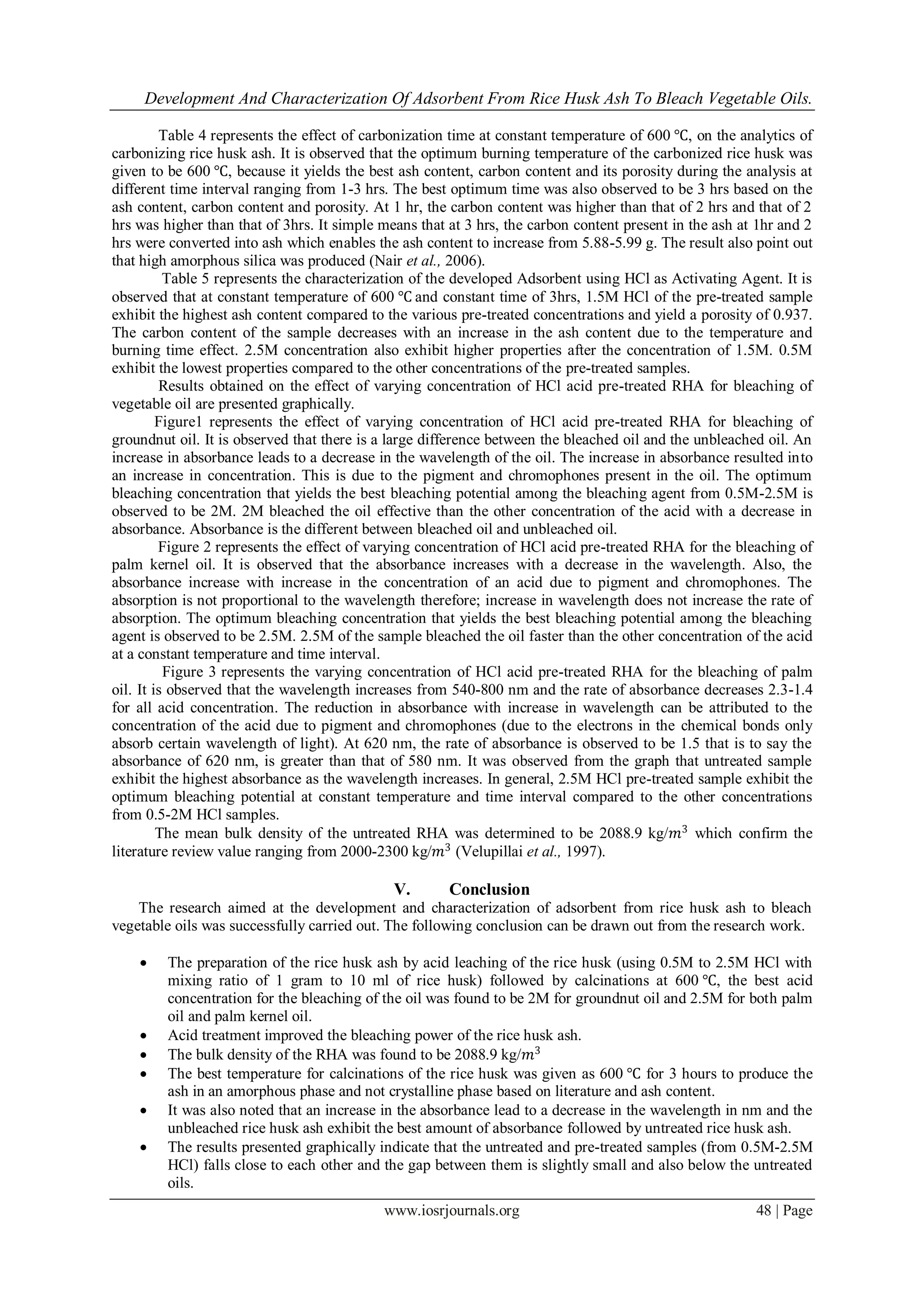 Development And Characterization Of Adsorbent From Rice Husk Ash To Bleach Vegetable Oils.
www.iosrjournals.org 48 | Page
Table 4 represents the effect of carbonization time at constant temperature of 600 ℃, on the analytics of
carbonizing rice husk ash. It is observed that the optimum burning temperature of the carbonized rice husk was
given to be 600 ℃, because it yields the best ash content, carbon content and its porosity during the analysis at
different time interval ranging from 1-3 hrs. The best optimum time was also observed to be 3 hrs based on the
ash content, carbon content and porosity. At 1 hr, the carbon content was higher than that of 2 hrs and that of 2
hrs was higher than that of 3hrs. It simple means that at 3 hrs, the carbon content present in the ash at 1hr and 2
hrs were converted into ash which enables the ash content to increase from 5.88-5.99 g. The result also point out
that high amorphous silica was produced (Nair et al., 2006).
Table 5 represents the characterization of the developed Adsorbent using HCl as Activating Agent. It is
observed that at constant temperature of 600 ℃ and constant time of 3hrs, 1.5M HCl of the pre-treated sample
exhibit the highest ash content compared to the various pre-treated concentrations and yield a porosity of 0.937.
The carbon content of the sample decreases with an increase in the ash content due to the temperature and
burning time effect. 2.5M concentration also exhibit higher properties after the concentration of 1.5M. 0.5M
exhibit the lowest properties compared to the other concentrations of the pre-treated samples.
Results obtained on the effect of varying concentration of HCl acid pre-treated RHA for bleaching of
vegetable oil are presented graphically.
Figure1 represents the effect of varying concentration of HCl acid pre-treated RHA for bleaching of
groundnut oil. It is observed that there is a large difference between the bleached oil and the unbleached oil. An
increase in absorbance leads to a decrease in the wavelength of the oil. The increase in absorbance resulted into
an increase in concentration. This is due to the pigment and chromophones present in the oil. The optimum
bleaching concentration that yields the best bleaching potential among the bleaching agent from 0.5M-2.5M is
observed to be 2M. 2M bleached the oil effective than the other concentration of the acid with a decrease in
absorbance. Absorbance is the different between bleached oil and unbleached oil.
Figure 2 represents the effect of varying concentration of HCl acid pre-treated RHA for the bleaching of
palm kernel oil. It is observed that the absorbance increases with a decrease in the wavelength. Also, the
absorbance increase with increase in the concentration of an acid due to pigment and chromophones. The
absorption is not proportional to the wavelength therefore; increase in wavelength does not increase the rate of
absorption. The optimum bleaching concentration that yields the best bleaching potential among the bleaching
agent is observed to be 2.5M. 2.5M of the sample bleached the oil faster than the other concentration of the acid
at a constant temperature and time interval.
Figure 3 represents the varying concentration of HCl acid pre-treated RHA for the bleaching of palm
oil. It is observed that the wavelength increases from 540-800 nm and the rate of absorbance decreases 2.3-1.4
for all acid concentration. The reduction in absorbance with increase in wavelength can be attributed to the
concentration of the acid due to pigment and chromophones (due to the electrons in the chemical bonds only
absorb certain wavelength of light). At 620 nm, the rate of absorbance is observed to be 1.5 that is to say the
absorbance of 620 nm, is greater than that of 580 nm. It was observed from the graph that untreated sample
exhibit the highest absorbance as the wavelength increases. In general, 2.5M HCl pre-treated sample exhibit the
optimum bleaching potential at constant temperature and time interval compared to the other concentrations
from 0.5-2M HCl samples.
The mean bulk density of the untreated RHA was determined to be 2088.9 kg/𝑚3
which confirm the
literature review value ranging from 2000-2300 kg/𝑚3
(Velupillai et al., 1997).
V. Conclusion
The research aimed at the development and characterization of adsorbent from rice husk ash to bleach
vegetable oils was successfully carried out. The following conclusion can be drawn out from the research work.
 The preparation of the rice husk ash by acid leaching of the rice husk (using 0.5M to 2.5M HCl with
mixing ratio of 1 gram to 10 ml of rice husk) followed by calcinations at 600 ℃, the best acid
concentration for the bleaching of the oil was found to be 2M for groundnut oil and 2.5M for both palm
oil and palm kernel oil.
 Acid treatment improved the bleaching power of the rice husk ash.
 The bulk density of the RHA was found to be 2088.9 kg/𝑚3
 The best temperature for calcinations of the rice husk was given as 600 ℃ for 3 hours to produce the
ash in an amorphous phase and not crystalline phase based on literature and ash content.
 It was also noted that an increase in the absorbance lead to a decrease in the wavelength in nm and the
unbleached rice husk ash exhibit the best amount of absorbance followed by untreated rice husk ash.
 The results presented graphically indicate that the untreated and pre-treated samples (from 0.5M-2.5M
HCl) falls close to each other and the gap between them is slightly small and also below the untreated
oils.
 